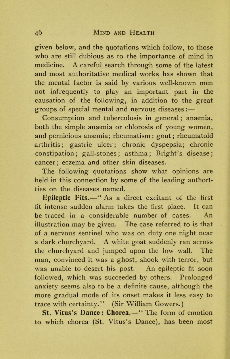 given below, and the quotations which follow, to those who are still dubious as to the importance of mind in medicine. A careful search through some of the latest and most authoritative medical works has shown that the mental factor is said by various well-known men not infrequently to play an important part in the causation of the following, in addition to the great groups of special mental and nervous diseases:— Consumption and tuberculosis in general; anaemia, both the simple anaemia or chlorosis of young women, and pernicious anaemia; rheumatism; gout; rheumatoid arthritis; gastric ulcer; chronic dyspepsia; chronic constipation; gall-stones; asthma; Bright’s disease; cancer; eczema and other skin diseases. The following quotations show what opinions are held in this connection by some of the leading authori- ties on the diseases named. Epileptic Fits.—“ As a direct excitant of the first fit intense sudden alarm takes the first place. It can be traced in a considerable number of cases. An illustration may be given. The case referred to is that of a nervous sentinel who was on duty one night near a dark churchyard. A white goat suddenly ran across the churchyard and jumped upon the low wall. The man, convinced it was a ghost, shook with terror, but was unable to desert his post. An epileptic fit soon followed, which was succeeded by others. Prolonged anxiety seems also to be a definite cause, although the more gradual mode of its onset makes it less easy to trace with certainty.” (Sir William Gowers.) St. Vitus’s Dance: Chorea.—“ The form of emotion to which chorea (St. Vitus’s Dance), has been most