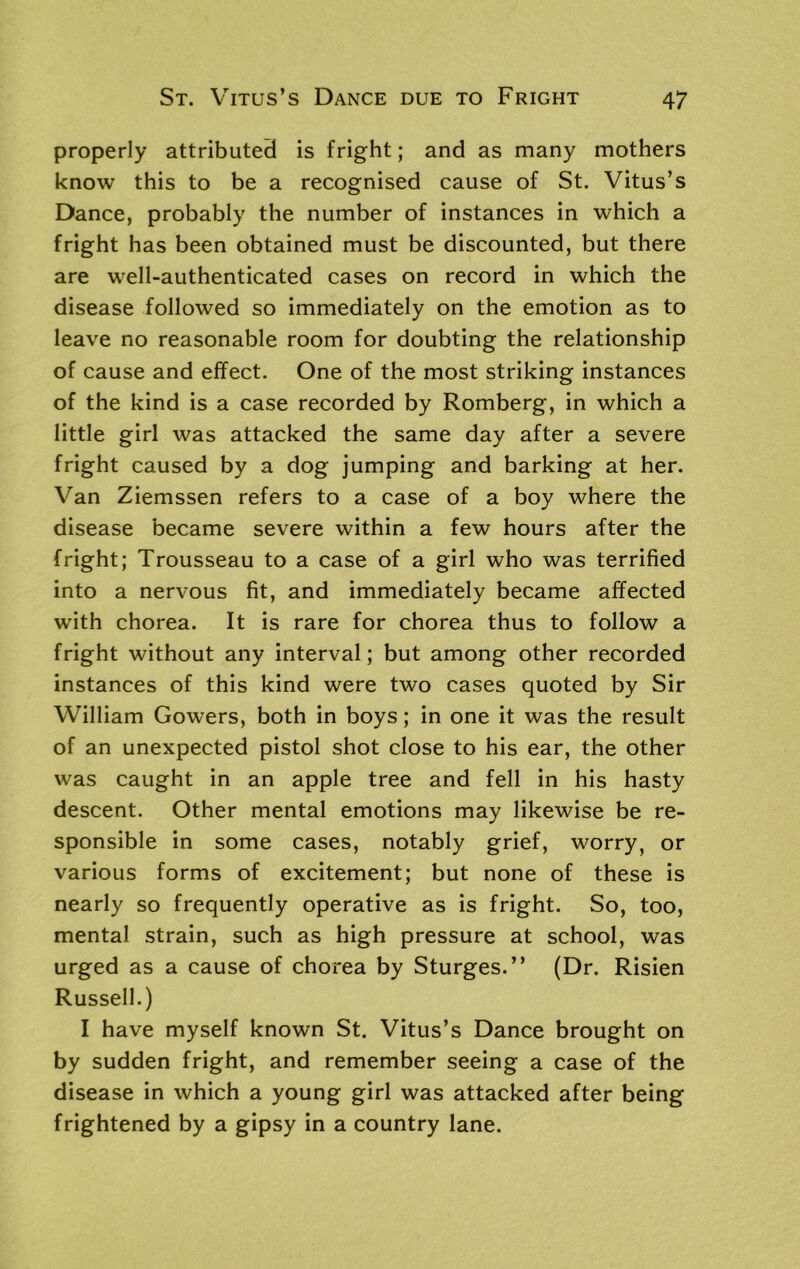 properly attributed is fright; and as many mothers know this to be a recognised cause of St. Vitus’s Dance, probably the number of instances in which a fright has been obtained must be discounted, but there are well-authenticated cases on record in which the disease followed so immediately on the emotion as to leave no reasonable room for doubting the relationship of cause and effect. One of the most striking instances of the kind is a case recorded by Romberg, in which a little girl was attacked the same day after a severe fright caused by a dog jumping and barking at her. Van Ziemssen refers to a case of a boy where the disease became severe within a few hours after the fright; Trousseau to a case of a girl who was terrified into a nervous fit, and immediately became affected with chorea. It is rare for chorea thus to follow a fright without any interval; but among other recorded instances of this kind were two cases quoted by Sir William Gowers, both in boys; in one it was the result of an unexpected pistol shot close to his ear, the other was caught in an apple tree and fell in his hasty descent. Other mental emotions may likewise be re- sponsible in some cases, notably grief, worry, or various forms of excitement; but none of these is nearly so frequently operative as is fright. So, too, mental strain, such as high pressure at school, was urged as a cause of chorea by Sturges.” (Dr. Risien Russell.) I have myself known St. Vitus’s Dance brought on by sudden fright, and remember seeing a case of the disease in which a young girl was attacked after being frightened by a gipsy in a country lane.