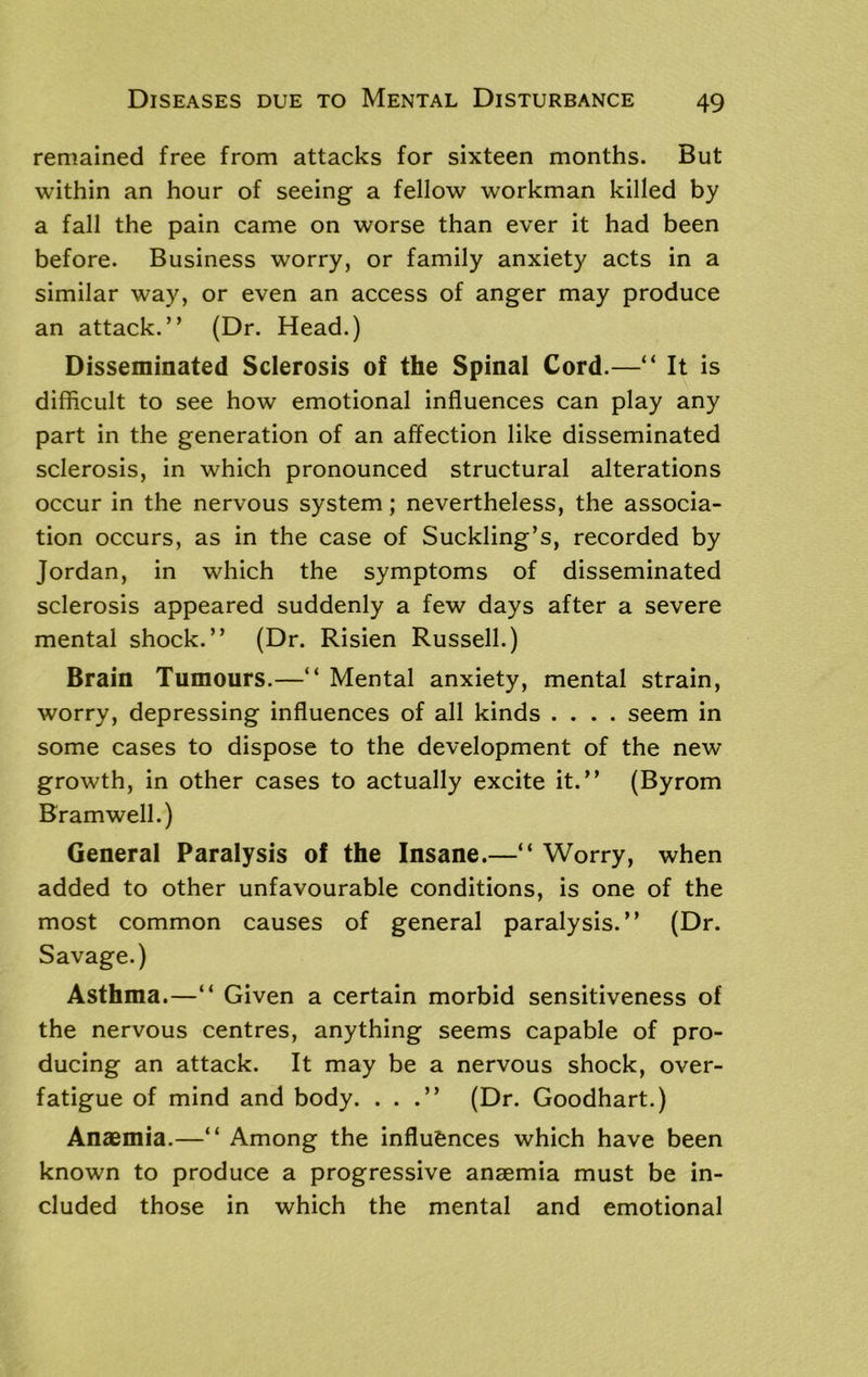 remained free from attacks for sixteen months. But within an hour of seeing a fellow workman killed by a fall the pain came on worse than ever it had been before. Business worry, or family anxiety acts in a similar way, or even an access of anger may produce an attack.” (Dr. Head.) Disseminated Sclerosis of the Spinal Cord.—“ It is difficult to see how emotional influences can play any part in the generation of an affection like disseminated sclerosis, in which pronounced structural alterations occur in the nervous system; nevertheless, the associa- tion occurs, as in the case of Suckling’s, recorded by Jordan, in which the symptoms of disseminated sclerosis appeared suddenly a few days after a severe mental shock.” (Dr. Risien Russell.) Brain Tumours.—“ Mental anxiety, mental strain, worry, depressing influences of all kinds .... seem in some cases to dispose to the development of the new growth, in other cases to actually excite it.” (Byrom Bramwell.) General Paralysis of the Insane.—“ Worry, when added to other unfavourable conditions, is one of the most common causes of general paralysis.” (Dr. Savage.) Asthma.—“ Given a certain morbid sensitiveness of the nervous centres, anything seems capable of pro- ducing an attack. It may be a nervous shock, over- fatigue of mind and body. ...” (Dr. Goodhart.) Anaemia.—‘‘ Among the influences which have been known to produce a progressive anaemia must be in- cluded those in which the mental and emotional