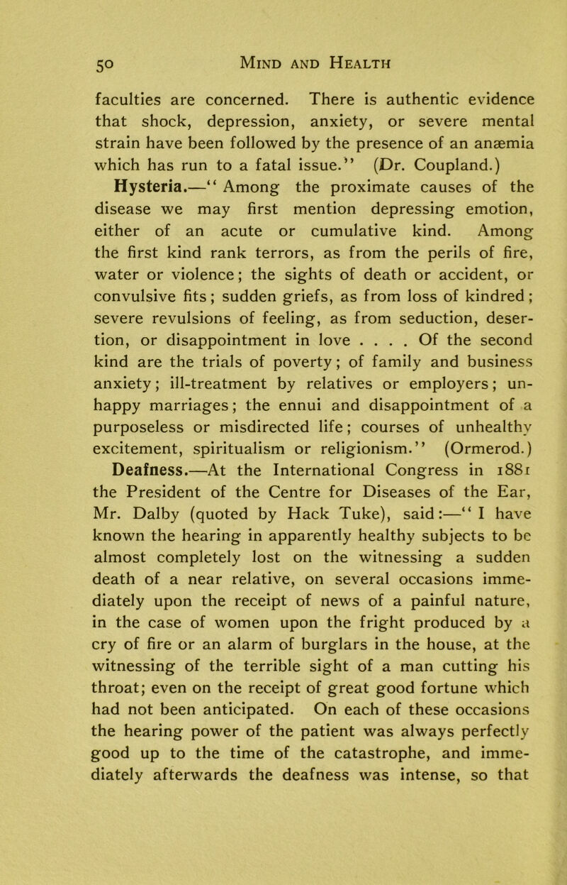 faculties are concerned. There is authentic evidence that shock, depression, anxiety, or severe mental strain have been followed by the presence of an anaemia which has run to a fatal issue.” (Dr. Coupland.) Hysteria.—“ Among the proximate causes of the disease we may first mention depressing emotion, either of an acute or cumulative kind. Among the first kind rank terrors, as from the perils of fire, water or violence; the sights of death or accident, or convulsive fits; sudden griefs, as from loss of kindred; severe revulsions of feeling, as from seduction, deser- tion, or disappointment in love .... Of the second kind are the trials of poverty; of family and business anxiety; ill-treatment by relatives or employers; un- happy marriages; the ennui and disappointment of a purposeless or misdirected life; courses of unhealthy excitement, spiritualism or religionism.” (Ormerod.) Deafness.—At the International Congress in 1881 the President of the Centre for Diseases of the Ear, Mr. Dalby (quoted by Hack Tuke), said:—“ I have known the hearing in apparently healthy subjects to be almost completely lost on the witnessing a sudden death of a near relative, on several occasions imme- diately upon the receipt of news of a painful nature, in the case of women upon the fright produced by a cry of fire or an alarm of burglars in the house, at the witnessing of the terrible sight of a man cutting his throat; even on the receipt of great good fortune which had not been anticipated. On each of these occasions the hearing power of the patient was always perfectly good up to the time of the catastrophe, and imme- diately afterwards the deafness was intense, so that