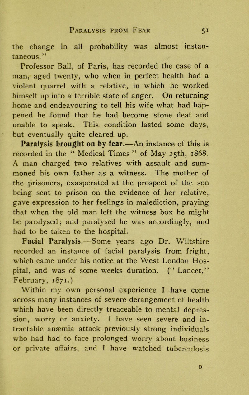 the change in all probability was almost instan- taneous.” Professor Ball, of Paris, has recorded the case of a man, aged twenty, who when in perfect health had a violent quarrel with a relative, in which he worked himself up into a terrible state of anger. On returning home and endeavouring to tell his wife what had hap- pened he found that he had become stone deaf and unable to speak. This condition lasted some days, but eventually quite cleared up. Paralysis brought on by fear.—An instance of this is recorded in the “ Medical Times ” of May 25th, 1868. A man charged two relatives with assault and sum- moned his own father as a witness. The mother of the prisoners, exasperated at the prospect of the son being sent to prison on the evidence of her relative, gave expression to her feelings in malediction, praying that when the old man left the witness box he might be paralysed ; and paralysed he was accordingly, and had to be taken to the hospital. Facial Paralysis.—Some years ago Dr. Wiltshire recorded an instance of facial paralysis from fright, which came under his notice at the West London Hos- pital, and was of some weeks duration. (“ Lancet,” February, 1871.) Within my own personal experience I have come across many instances of severe derangement of health which have been directly treaceable to mental depres- sion, worry or anxiety. I have seen severe and in- tractable anaemia attack previously strong individuals who had had to face prolonged worry about business or private affairs, and I have watched tuberculosis