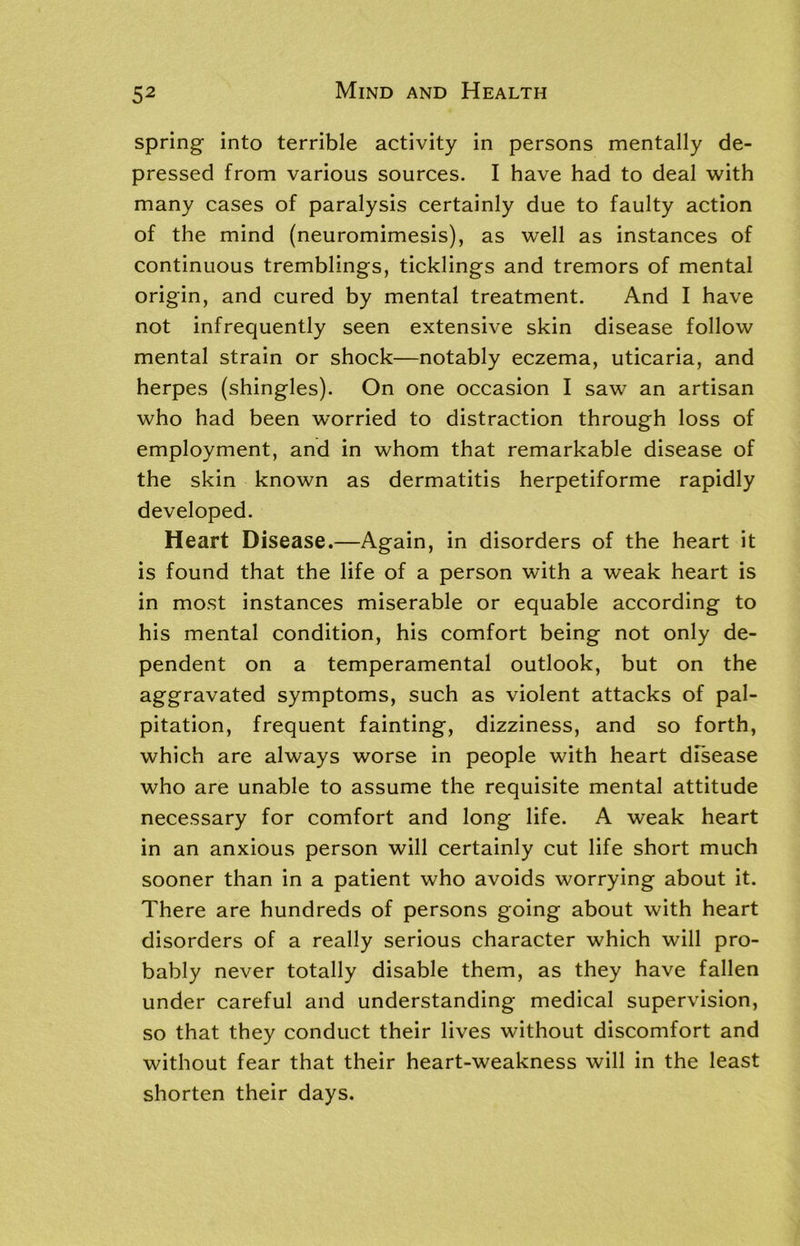 spring into terrible activity in persons mentally de- pressed from various sources. I have had to deal with many cases of paralysis certainly due to faulty action of the mind (neuromimesis), as well as instances of continuous tremblings, ticklings and tremors of mental origin, and cured by mental treatment. And I have not infrequently seen extensive skin disease follow mental strain or shock—notably eczema, uticaria, and herpes (shingles). On one occasion I saw an artisan who had been worried to distraction through loss of employment, and in whom that remarkable disease of the skin known as dermatitis herpetiforme rapidly developed. Heart Disease.—Again, in disorders of the heart it is found that the life of a person with a weak heart is in most instances miserable or equable according to his mental condition, his comfort being not only de- pendent on a temperamental outlook, but on the aggravated symptoms, such as violent attacks of pal- pitation, frequent fainting, dizziness, and so forth, which are always worse in people with heart disease who are unable to assume the requisite mental attitude necessary for comfort and long life. A weak heart in an anxious person will certainly cut life short much sooner than in a patient who avoids worrying about it. There are hundreds of persons going about with heart disorders of a really serious character which will pro- bably never totally disable them, as they have fallen under careful and understanding medical supervision, so that they conduct their lives without discomfort and without fear that their heart-weakness will in the least shorten their days.