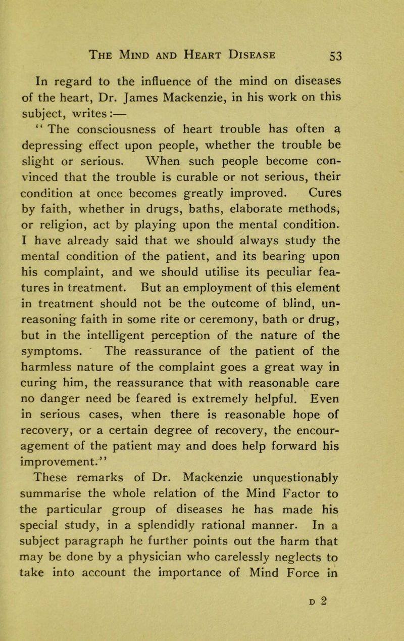 In regard to the influence of the mind on diseases of the heart, Dr. James Mackenzie, in his work on this subject, writes:— “ The consciousness of heart trouble has often a depressing effect upon people, whether the trouble be slight or serious. When such people become con- vinced that the trouble is curable or not serious, their condition at once becomes greatly improved. Cures by faith, whether in drugs, baths, elaborate methods, or religion, act by playing upon the mental condition. I have already said that we should always study the mental condition of the patient, and its bearing upon his complaint, and we should utilise its peculiar fea- tures in treatment. But an employment of this element in treatment should not be the outcome of blind, un- reasoning faith in some rite or ceremony, bath or drug, but in the intelligent perception of the nature of the symptoms. The reassurance of the patient of the harmless nature of the complaint goes a great way in curing him, the reassurance that with reasonable care no danger need be feared is extremely helpful. Even in serious cases, when there is reasonable hope of recovery, or a certain degree of recovery, the encour- agement of the patient may and does help forward his improvement.” These remarks of Dr. Mackenzie unquestionably summarise the whole relation of the Mind Factor to the particular group of diseases he has made his special study, in a splendidly rational manner. In a subject paragraph he further points out the harm that may be done by a physician who carelessly neglects to take into account the importance of Mind Force in
