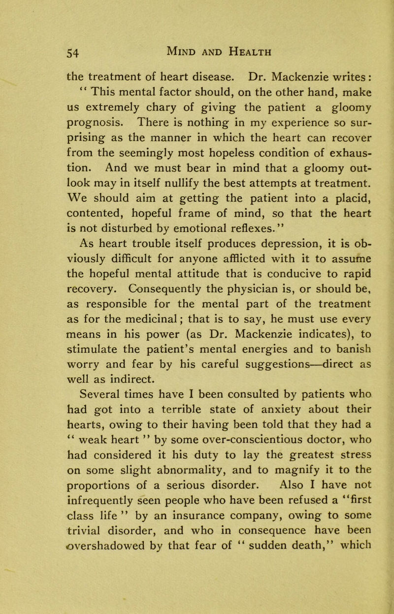 the treatment of heart disease. Dr. Mackenzie writes : “ This mental factor should, on the other hand, make us extremely chary of giving the patient a gloomy prognosis. There is nothing in my experience so sur- prising as the manner in which the heart can recover from the seemingly most hopeless condition of exhaus- tion. And we must bear in mind that a gloomy out- look may in itself nullify the best attempts at treatment. We should aim at getting the patient into a placid, contented, hopeful frame of mind, so that the heart is not disturbed by emotional reflexes.” As heart trouble itself produces depression, it is ob- viously difficult for anyone afflicted with it to assume the hopeful mental attitude that is conducive to rapid recovery. Consequently the physician is, or should be, as responsible for the mental part of the treatment as for the medicinal; that is to say, he must use every means in his power (as Dr. Mackenzie indicates), to stimulate the patient’s mental energies and to banish worry and fear by his careful suggestions—direct as well as indirect. Several times have I been consulted by patients who had got into a terrible state of anxiety about their hearts, owing to their having been told that they had a “ weak heart ” by some over-conscientious doctor, who had considered it his duty to lay the greatest stress on some slight abnormality, and to magnify it to the proportions of a serious disorder. Also I have not infrequently seen people who have been refused a “first class life ” by an insurance company, owing to some trivial disorder, and who in consequence have been overshadowed by that fear of “ sudden death,” which