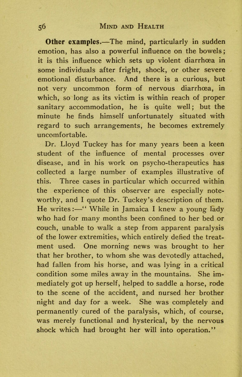 Other examples.—The mind, particularly in sudden emotion, has also a powerful influence on the bowels; it is this influence which sets up violent diarrhoea in some individuals after fright, shock, or other severe emotional disturbance. And there is a curious, but not very uncommon form of nervous diarrhoea, in which, so long as its victim is within reach of proper sanitary accommodation, he is quite well; but the minute he finds himself unfortunately situated with regard to such arrangements, he becomes extremely uncomfortable. Dr. Lloyd Tuckey has for many years been a keen student of the influence of mental processes over disease, and in his work on psycho-therapeutics has collected a large number of examples illustrative of this. Three cases in particular which occurred within the experience of this observer are especially note- worthy, and I quote Dr. Tuckey’s description of them. He writes:—“ While in Jamaica I knew a young lady who had for many months been confined to her bed or couch, unable to walk a step from apparent paralysis of the lower extremities, which entirely defied the treat- ment used. One morning news was brought to her that her brother, to whom she was devotedly attached, had fallen from his horse, and was lying in a critical condition some miles away in the mountains. She im- mediately got up herself, helped to saddle a horse, rode to the scene of the accident, and nursed her brother night and day for a week. She was completely and permanently cured of the paralysis, which, of course, was merely functional and hysterical, by the nervous shock which had brought her will into operation.”