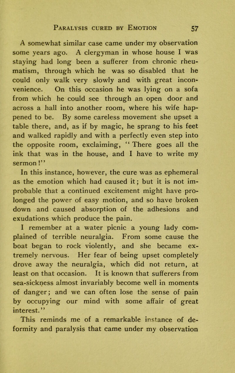 A somewhat similar case came under my observation some years ago. A clergyman in whose house I was staying had long been a sufferer from chronic rheu- matism, through which he was so disabled that he could only walk very slowly and with great incon- venience. On this occasion he was lying on a sofa from which he could see through an open door and across a hall into another room, where his wife hap- pened to be. By some careless movement she upset a table there, and, as if by magic, he sprang to his feet and walked rapidly and with a perfectly even step into the opposite room, exclaiming, “ There goes all the ink that wras in the house, and I have to write my sermon!” In this instance, however, the cure was as ephemeral as the emotion which had caused it; but it is not im- probable that a continued excitement might have pro- longed the power of easy motion, and so have broken down and caused absorption of the adhesions and exudations which produce the pain. I remember at a water picnic a young lady com- plained of terrible neuralgia. From some cause the boat began to rock violently, and she became ex- tremely nervous. Her fear of being upset completely drove away the neuralgia, which did not return, at least on that occasion. It is known that sufferers from sea-sickness almost invariably become well in moments of danger; and we can often lose the sense of pain by occupying our mind with some affair of great interest. ” This reminds me of a remarkable instance of de- formity and paralysis that came under my observation