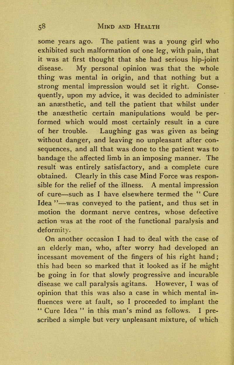 some years ago. The patient was a young girl who exhibited such malformation of one leg, with pain, that it was at first thought that she had serious hip-joint disease. My personal opinion was that the whole thing was mental in origin, and that nothing but a strong mental impression would set it right. Conse- quently, upon my advice, it was decided to administer an anaesthetic, and tell the patient that whilst under the anaesthetic certain manipulations would be per- formed which would most certainly result in a cure of her trouble. Laughing gas was given as being without danger, and leaving no unpleasant after con- sequences, and all that was done to the patient was to bandage the affected limb in an imposing manner. The result was entirely satisfactory, and a complete cure obtained. Clearly in this case Mind Force was respon- sible for the relief of the illness. A mental impression of cure—such as I have elsewhere termed the “ Cure Idea ”—was conveyed to the patient, and thus set in motion the dormant nerve centres, whose defective action was at the root of the functional paralysis and deformity. On another occasion I had to deal with the case of an elderly man, who, after worry had developed an incessant movement of the fingers of his right hand; this had been so marked that it looked as if he might be going in for that slowly progressive and incurable disease we call paralysis agitans. However, I was of opinion that this was also a case in which mental in- fluences were at fault, so I proceeded to implant the “ Cure Idea ” in this man’s mind as follows. I pre- scribed a simple but very unpleasant mixture, of which