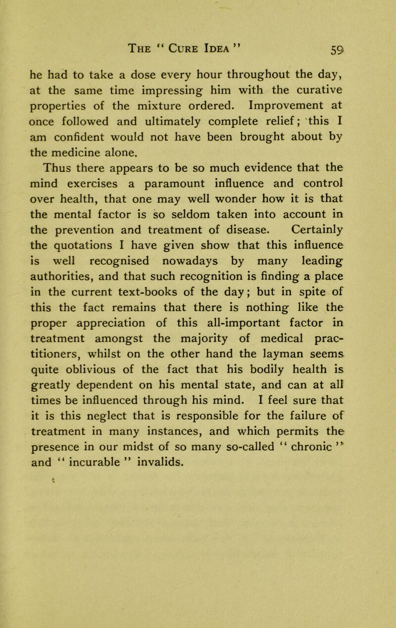 The “ Cure Idea ” he had to take a dose every hour throughout the day, at the same time impressing him with the curative properties of the mixture ordered. Improvement at once followed and ultimately complete relief; this I am confident would not have been brought about by the medicine alone. Thus there appears to be so much evidence that the mind exercises a paramount influence and control over health, that one may well wonder how it is that the mental factor is so seldom taken into account in the prevention and treatment of disease. Certainly the quotations I have given show that this influence is well recognised nowadays by many leading authorities, and that such recognition is finding a place in the current text-books of the day; but in spite of this the fact remains that there is nothing like the proper appreciation of this all-important factor in treatment amongst the majority of medical prac- titioners, whilst on the other hand the layman seems quite oblivious of the fact that his bodily health is greatly dependent on his mental state, and can at all times be influenced through his mind. I feel sure that it is this neglect that is responsible for the failure of treatment in many instances, and which permits the presence in our midst of so many so-called “ chronic ,y and “ incurable ” invalids.