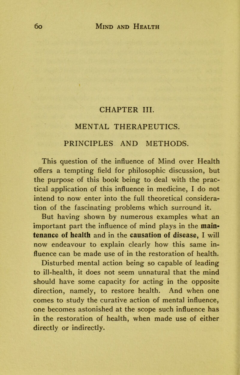CHAPTER III. MENTAL THERAPEUTICS. PRINCIPLES AND METHODS. This question of the influence of Mind over Health offers a tempting field for philosophic discussion, but the purpose of this book being to deal with the prac- tical application of this influence in medicine, I do not intend to now enter into the full theoretical considera- tion of the fascinating problems which surround it. But having shown by numerous examples what an important part the influence of mind plays in the main- tenance of health and in the causation of disease, I will now endeavour to explain clearly how this same in- fluence can be made use of in the restoration of health. Disturbed mental action being so capable of leading to ill-health, it does not seem unnatural that the mind should have some capacity for acting in the opposite direction, namely, to restore health. And when one comes to study the curative action of mental influence, one becomes astonished at the scope such influence has in the restoration of health, when made use of either directly or indirectly.