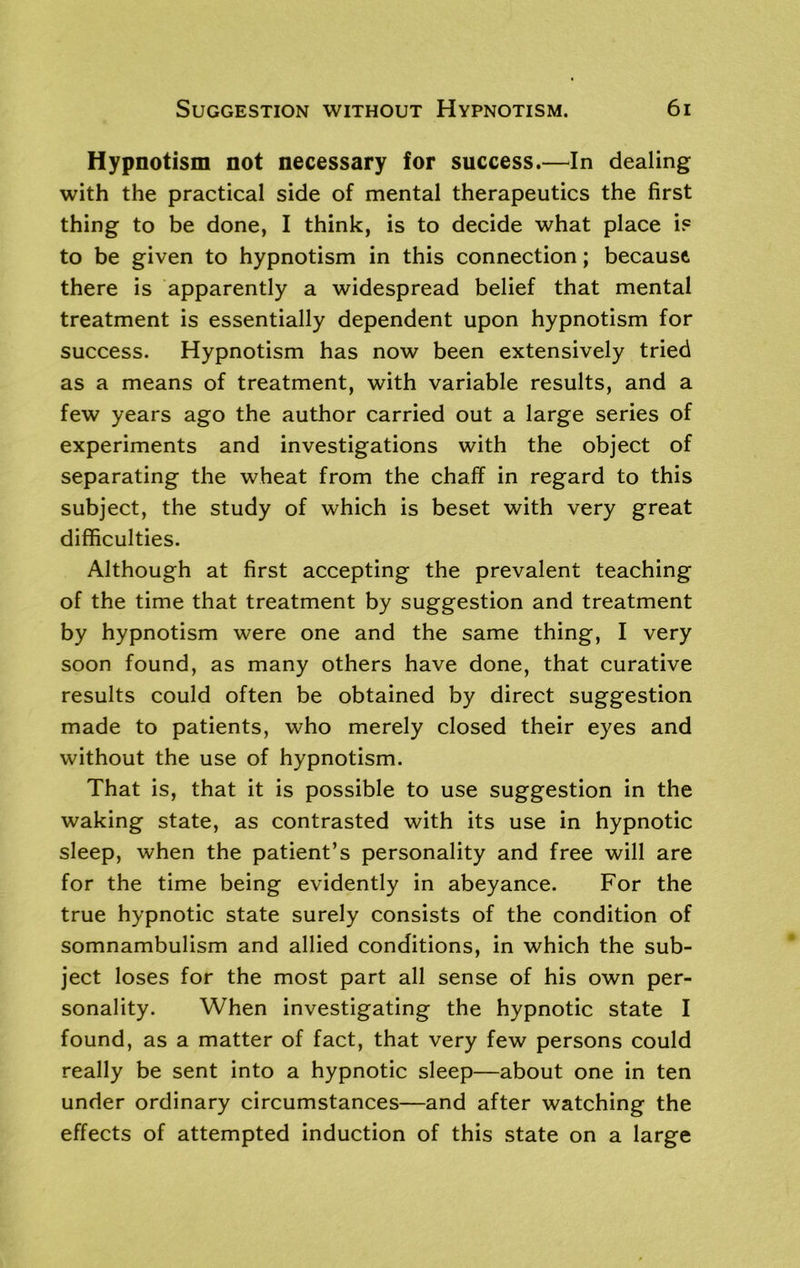 Hypnotism not necessary for success.—In dealing with the practical side of mental therapeutics the first thing to be done, I think, is to decide what place is to be given to hypnotism in this connection; because there is apparently a widespread belief that mental treatment is essentially dependent upon hypnotism for success. Hypnotism has now been extensively tried as a means of treatment, with variable results, and a few years ago the author carried out a large series of experiments and investigations with the object of separating the wheat from the chaff in regard to this subject, the study of which is beset with very great difficulties. Although at first accepting the prevalent teaching of the time that treatment by suggestion and treatment by hypnotism were one and the same thing, I very soon found, as many others have done, that curative results could often be obtained by direct suggestion made to patients, who merely closed their eyes and without the use of hypnotism. That is, that it is possible to use suggestion in the waking state, as contrasted with its use in hypnotic sleep, when the patient’s personality and free will are for the time being evidently in abeyance. For the true hypnotic state surely consists of the condition of somnambulism and allied conditions, in which the sub- ject loses for the most part all sense of his own per- sonality. When investigating the hypnotic state I found, as a matter of fact, that very few persons could really be sent into a hypnotic sleep—about one in ten under ordinary circumstances—and after watching the effects of attempted induction of this state on a large