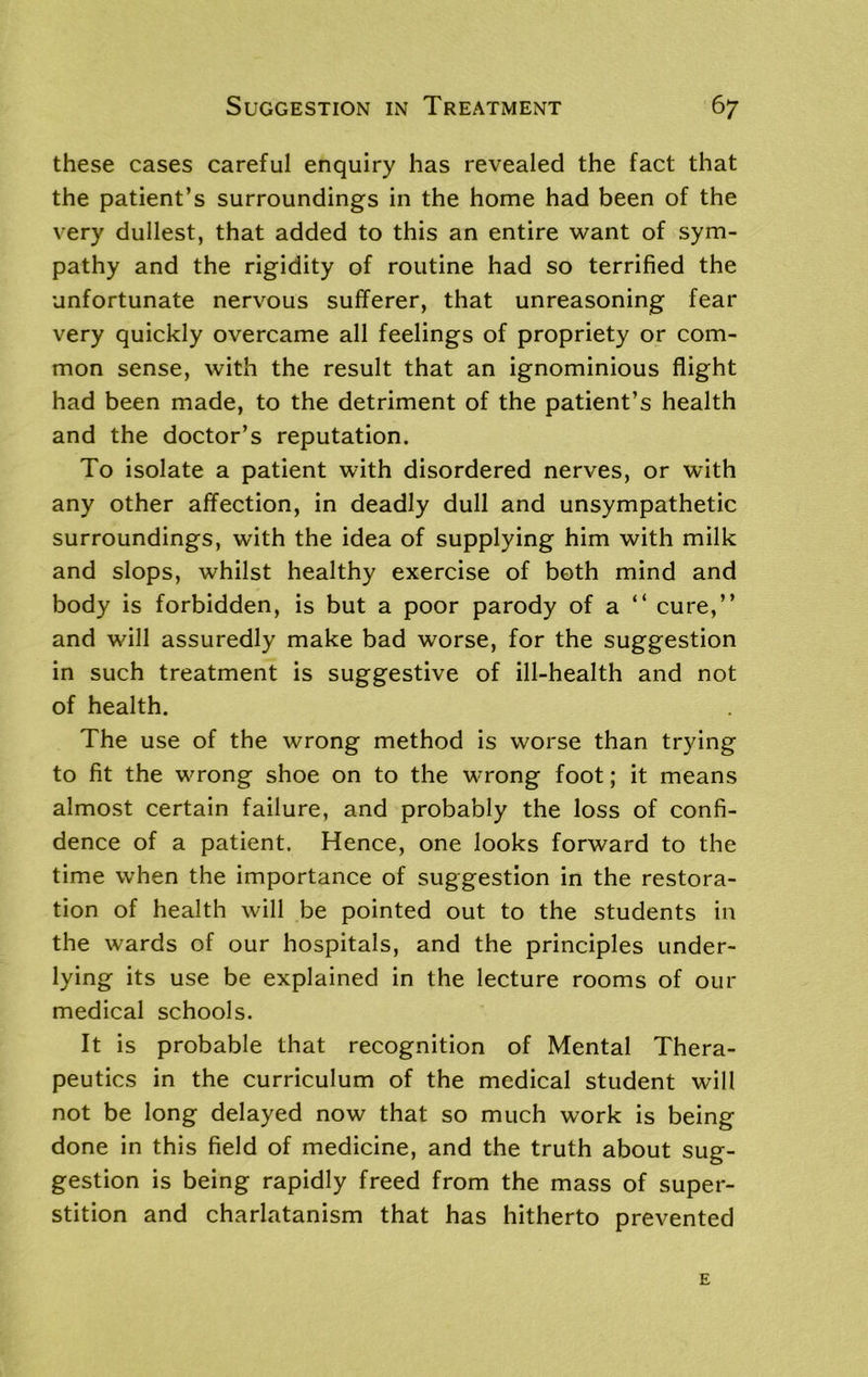 these cases careful enquiry has revealed the fact that the patient’s surroundings in the home had been of the very dullest, that added to this an entire want of sym- pathy and the rigidity of routine had so terrified the unfortunate nervous sufferer, that unreasoning fear very quickly overcame all feelings of propriety or com- mon sense, with the result that an ignominious flight had been made, to the detriment of the patient’s health and the doctor’s reputation. To isolate a patient with disordered nerves, or with any other affection, in deadly dull and unsympathetic surroundings, with the idea of supplying him with milk and slops, whilst healthy exercise of both mind and body is forbidden, is but a poor parody of a “ cure,” and will assuredly make bad worse, for the suggestion in such treatment is suggestive of ill-health and not of health. The use of the wrong method is worse than trying to fit the wrong shoe on to the wrong foot; it means almost certain failure, and probably the loss of confi- dence of a patient. Hence, one looks forward to the time when the importance of suggestion in the restora- tion of health will be pointed out to the students in the wards of our hospitals, and the principles under- lying its use be explained in the lecture rooms of our medical schools. It is probable that recognition of Mental Thera- peutics in the curriculum of the medical student will not be long delayed now that so much work is being done in this field of medicine, and the truth about sug- gestion is being rapidly freed from the mass of super- stition and charlatanism that has hitherto prevented