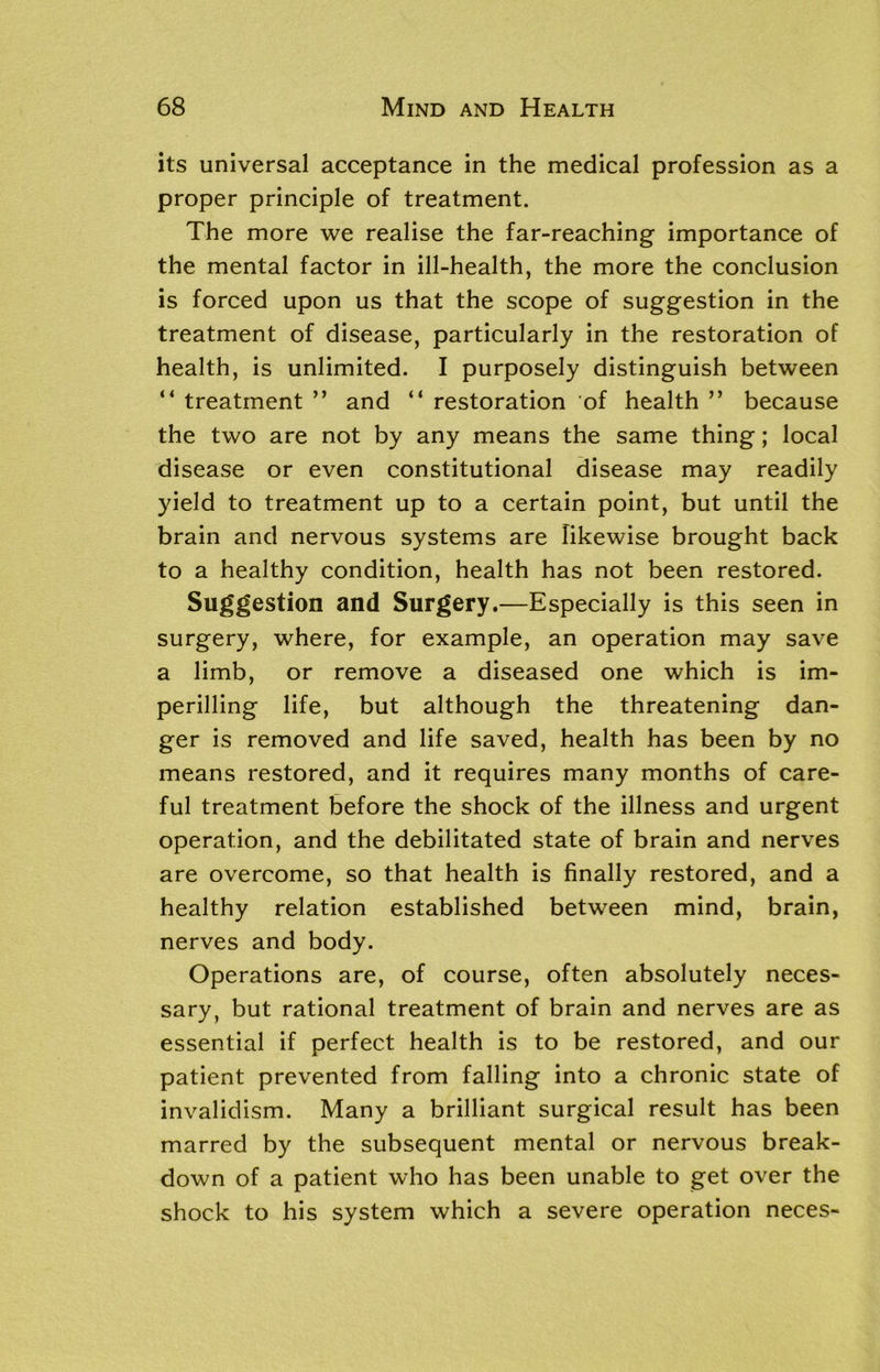 its universal acceptance in the medical profession as a proper principle of treatment. The more we realise the far-reaching importance of the mental factor in ill-health, the more the conclusion is forced upon us that the scope of suggestion in the treatment of disease, particularly in the restoration of health, is unlimited. I purposely distinguish between “ treatment ” and “ restoration of health ” because the two are not by any means the same thing; local disease or even constitutional disease may readily yield to treatment up to a certain point, but until the brain and nervous systems are likewise brought back to a healthy condition, health has not been restored. Suggestion and Surgery.—Especially is this seen in surgery, where, for example, an operation may save a limb, or remove a diseased one which is im- perilling life, but although the threatening dan- ger is removed and life saved, health has been by no means restored, and it requires many months of care- ful treatment before the shock of the illness and urgent operation, and the debilitated state of brain and nerves are overcome, so that health is finally restored, and a healthy relation established between mind, brain, nerves and body. Operations are, of course, often absolutely neces- sary, but rational treatment of brain and nerves are as essential if perfect health is to be restored, and our patient prevented from falling into a chronic state of invalidism. Many a brilliant surgical result has been marred by the subsequent mental or nervous break- down of a patient who has been unable to get over the shock to his system which a severe operation neces-