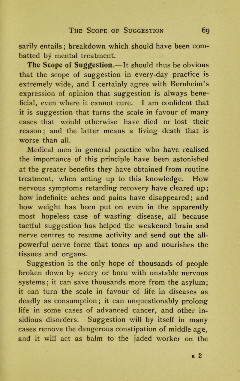 sarily entails; breakdown which should have been com- batted by mental treatment. The Scope of Suggestion.—It should thus be obvious that the scope of suggestion in every-day practice is extremely wide, and I certainly agree with BernheinTs expression of opinion that suggestion is always bene- ficial, even where it cannot cure. I am confident that it is suggestion that turns the scale in favour of many cases that would otherwise have died or lost their reason; and the latter means a living death that is worse than all. Medical men in general practice who have realised the importance of this principle have been astonished at the greater benefits they have obtained from routine treatment, when acting up to this knowledge. How nervous symptoms retarding recovery have cleared up ; how indefinite aches and pains have disappeared; and how weight has been put on even in the apparently most hopeless case of wasting disease, all because tactful suggestion has helped the weakened brain and nerve centres to resume activity and send out the all- powerful nerve force that tones up and nourishes the tissues and organs. Suggestion is the only hope of thousands of people broken down by worry or born with unstable nervous systems; it can save thousands more from the asylum; it can turn the scale in favour of life in diseases as deadly as consumption; it can unquestionably prolong life in some cases of advanced cancer, and other in- sidious disorders. Suggestion will by itself in many cases remove the dangerous constipation of middle age, and it will act as balm to the jaded worker on the