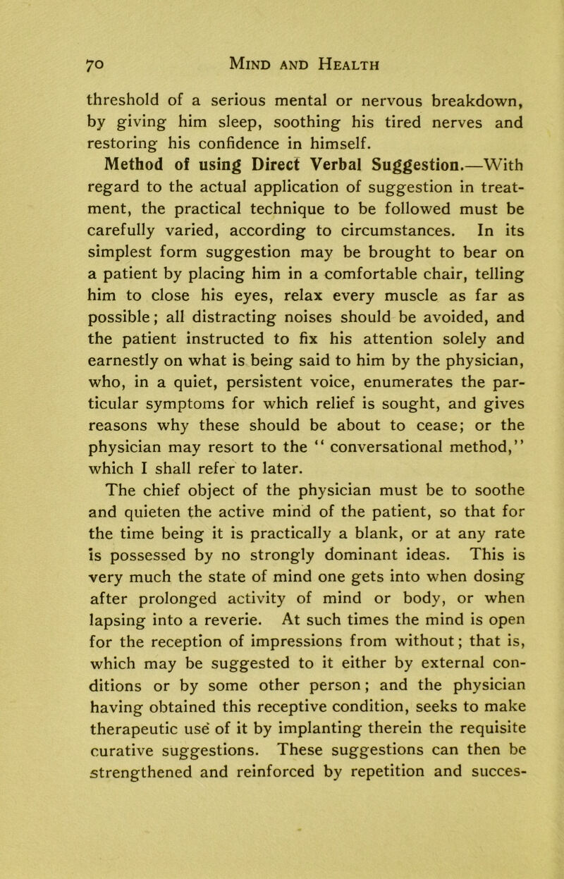threshold of a serious mental or nervous breakdown, by giving him sleep, soothing his tired nerves and restoring his confidence in himself. Method of using Direct Verbal Suggestion.—With regard to the actual application of suggestion in treat- ment, the practical technique to be followed must be carefully varied, according to circumstances. In its simplest form suggestion may be brought to bear on a patient by placing him in a comfortable chair, telling him to close his eyes, relax every muscle as far as possible; all distracting noises should be avoided, and the patient instructed to fix his attention solely and earnestly on what is being said to him by the physician, who, in a quiet, persistent voice, enumerates the par- ticular symptoms for which relief is sought, and gives reasons why these should be about to cease; or the physician may resort to the “ conversational method,” which I shall refer to later. The chief object of the physician must be to soothe and quieten the active mind of the patient, so that for the time being it is practically a blank, or at any rate is possessed by no strongly dominant ideas. This is very much the state of mind one gets into when dosing after prolonged activity of mind or body, or when lapsing into a reverie. At such times the mind is open for the reception of impressions from without; that is, which may be suggested to it either by external con- ditions or by some other person; and the physician having obtained this receptive condition, seeks to make therapeutic use of it by implanting therein the requisite curative suggestions. These suggestions can then be strengthened and reinforced by repetition and succes-