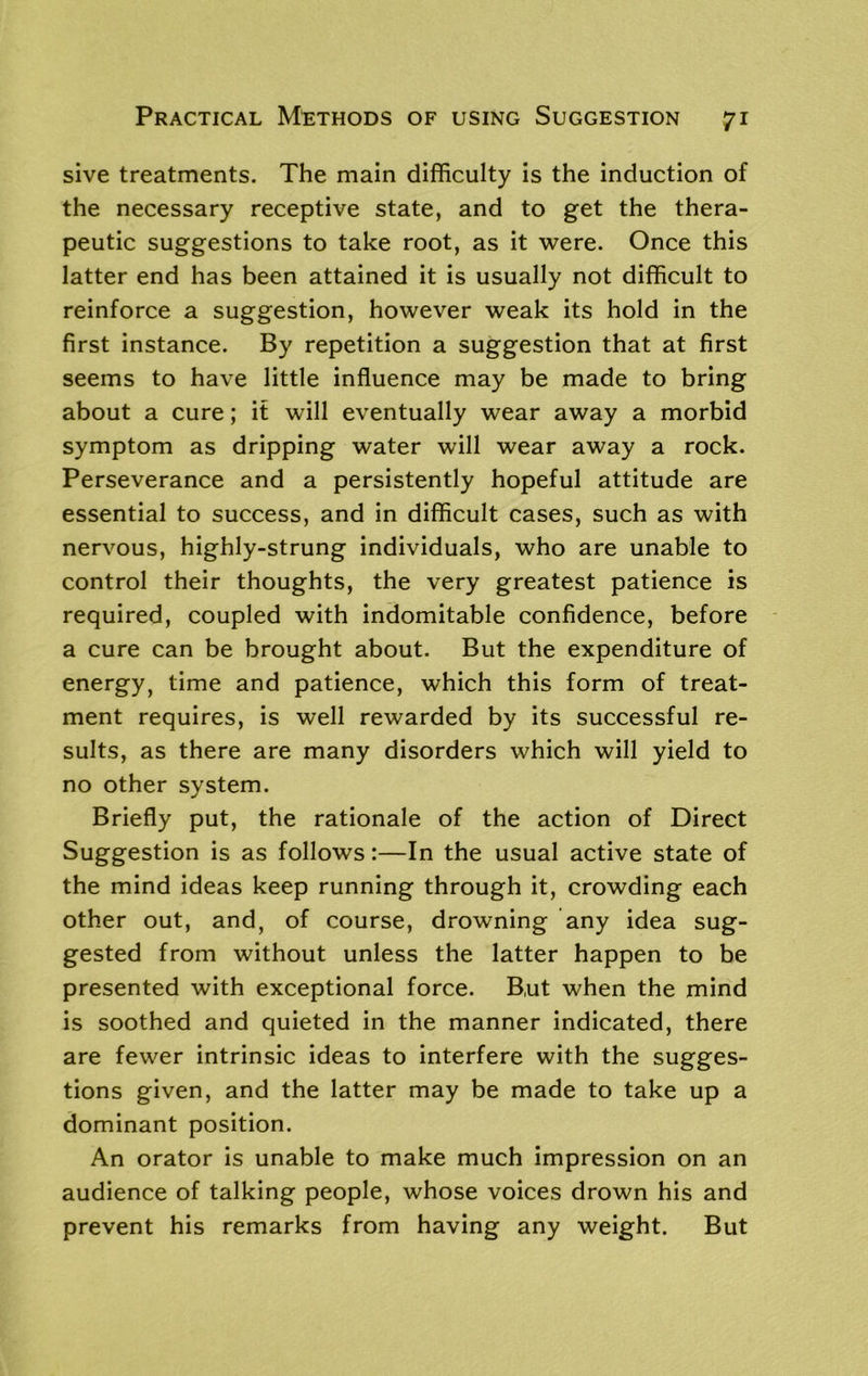 sive treatments. The main difficulty is the induction of the necessary receptive state, and to get the thera- peutic suggestions to take root, as it were. Once this latter end has been attained it is usually not difficult to reinforce a suggestion, however weak its hold in the first instance. By repetition a suggestion that at first seems to have little influence may be made to bring about a cure; if will eventually wear away a morbid symptom as dripping water will wear away a rock. Perseverance and a persistently hopeful attitude are essential to success, and in difficult cases, such as with nervous, highly-strung individuals, who are unable to control their thoughts, the very greatest patience is required, coupled with indomitable confidence, before a cure can be brought about. But the expenditure of energy, time and patience, which this form of treat- ment requires, is well rewarded by its successful re- sults, as there are many disorders which will yield to no other system. Briefly put, the rationale of the action of Direct Suggestion is as follows:—In the usual active state of the mind ideas keep running through it, crowding each other out, and, of course, drowning any idea sug- gested from without unless the latter happen to be presented with exceptional force. But when the mind is soothed and quieted in the manner indicated, there are fewer intrinsic ideas to interfere with the sugges- tions given, and the latter may be made to take up a dominant position. An orator is unable to make much impression on an audience of talking people, whose voices drown his and prevent his remarks from having any weight. But