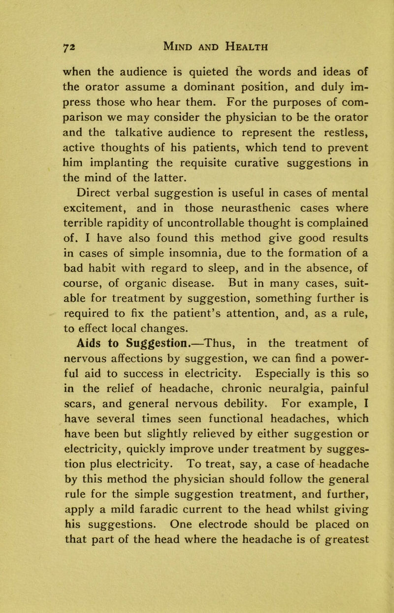 when the audience is quieted the words and ideas of the orator assume a dominant position, and duly im- press those who hear them. For the purposes of com- parison we may consider the physician to be the orator and the talkative audience to represent the restless, active thoughts of his patients, which tend to prevent him implanting the requisite curative suggestions in the mind of the latter. Direct verbal suggestion is useful in cases of mental excitement, and in those neurasthenic cases where terrible rapidity of uncontrollable thought is complained of. I have also found this method give good results in cases of simple insomnia, due to the formation of a bad habit with regard to sleep, and in the absence, of course, of organic disease. But in many cases, suit- able for treatment by suggestion, something further is required to fix the patient’s attention, and, as a rule, to effect local changes. Aids to Suggestion.—Thus, in the treatment of nervous affections by suggestion, we can find a power- ful aid to success in electricity. Especially is this so in the relief of headache, chronic neuralgia, painful scars, and general nervous debility. For example, I have several times seen functional headaches, which have been but slightly relieved by either suggestion or electricity, quickly improve under treatment by sugges- tion plus electricity. To treat, say, a case of headache by this method the physician should follow the general rule for the simple suggestion treatment, and further, apply a mild faradic current to the head whilst giving his suggestions. One electrode should be placed on that part of the head where the headache is of greatest