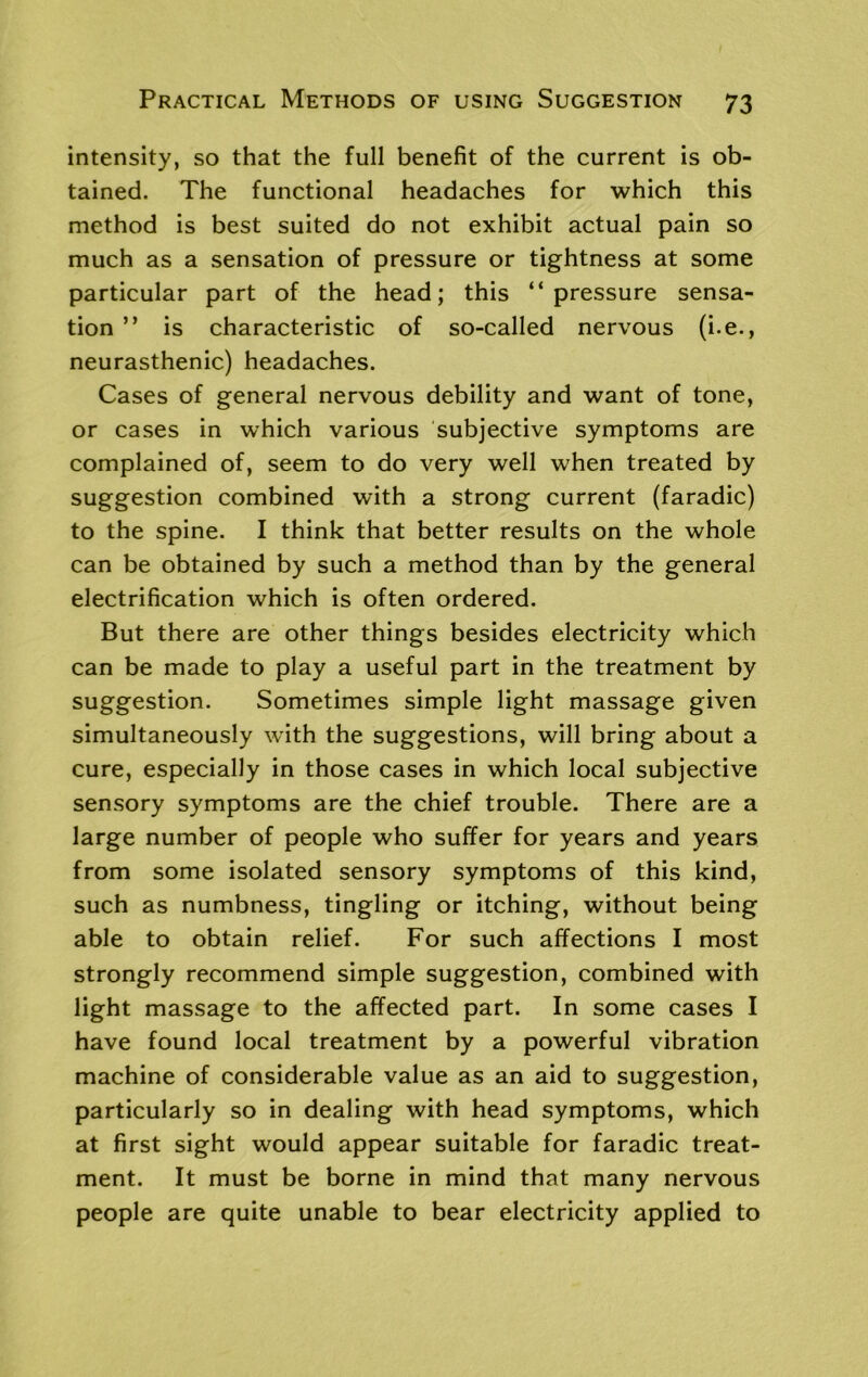 intensity, so that the full benefit of the current is ob- tained. The functional headaches for which this method is best suited do not exhibit actual pain so much as a sensation of pressure or tightness at some particular part of the head; this “pressure sensa- tion ” is characteristic of so-called nervous (i. e., neurasthenic) headaches. Cases of general nervous debility and want of tone, or cases in which various subjective symptoms are complained of, seem to do very well when treated by suggestion combined with a strong current (faradic) to the spine. I think that better results on the whole can be obtained by such a method than by the general electrification which is often ordered. But there are other things besides electricity which can be made to play a useful part in the treatment by suggestion. Sometimes simple light massage given simultaneously with the suggestions, will bring about a cure, especially in those cases in which local subjective sensory symptoms are the chief trouble. There are a large number of people who suffer for years and years from some isolated sensory symptoms of this kind, such as numbness, tingling or itching, without being able to obtain relief. For such affections I most strongly recommend simple suggestion, combined with light massage to the affected part. In some cases I have found local treatment by a powerful vibration machine of considerable value as an aid to suggestion, particularly so in dealing with head symptoms, which at first sight would appear suitable for faradic treat- ment. It must be borne in mind that many nervous people are quite unable to bear electricity applied to