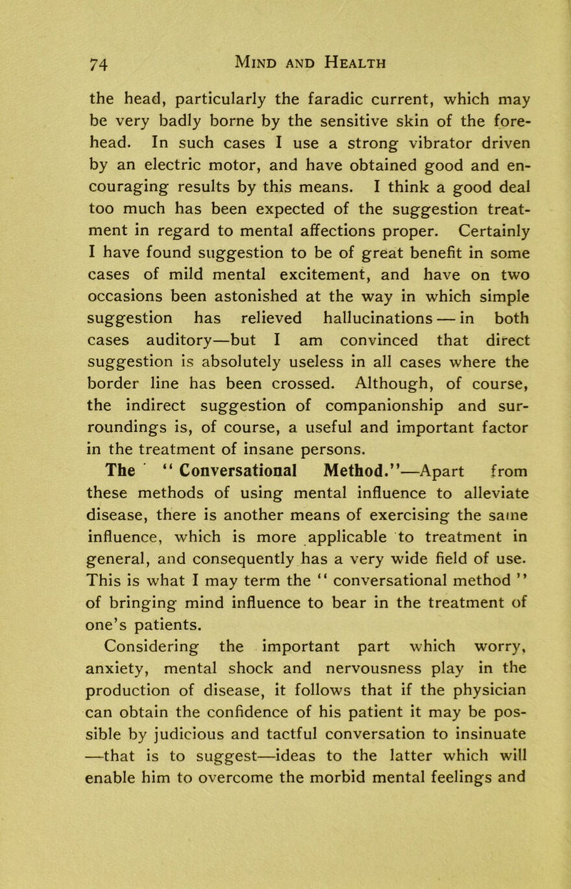 the head, particularly the faradic current, which may be very badly borne by the sensitive skin of the fore- head. In such cases I use a strong vibrator driven by an electric motor, and have obtained good and en- couraging results by this means. I think a good deal too much has been expected of the suggestion treat- ment in regard to mental affections proper. Certainly I have found suggestion to be of great benefit in some cases of mild mental excitement, and have on two occasions been astonished at the way in which simple suggestion has relieved hallucinations — in both cases auditory—but I am convinced that direct suggestion is absolutely useless in all cases where the border line has been crossed. Although, of course, the indirect suggestion of companionship and sur- roundings is, of course, a useful and important factor in the treatment of insane persons. The “ Conversational Method.”—Apart from these methods of using mental influence to alleviate disease, there is another means of exercising the same influence, which is more applicable to treatment in general, and consequently has a very wide field of use. This is what I may term the “ conversational method ” of bringing mind influence to bear in the treatment of one’s patients. Considering the important part which worry, anxiety, mental shock and nervousness play in the production of disease, it follows that if the physician can obtain the confidence of his patient it may be pos- sible by judicious and tactful conversation to insinuate —that is to suggest—ideas to the latter which will enable him to overcome the morbid mental feelings and