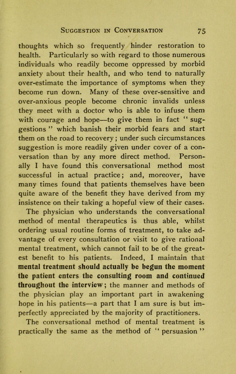 thoughts which so frequently hinder restoration to health. Particularly so with regard to those numerous individuals who readily become oppressed by morbid anxiety about their health, and who tend to naturally over-estimate the importance of symptoms when they become run down. Many of these over-sensitive and over-anxious people become chronic invalids unless they meet with a doctor who is able to infuse them with courage and hope—to give them in fact “ sug- gestions ” which banish their morbid fears and start them on the road to recovery ; under such circumstances suggestion is more readily given under cover of a con- versation than by any more direct method. Person- ally I have found this conversational method most successful in actual practice; and, moreover, have many times found that patients themselves have been quite aware of the benefit they have derived from my insistence on their taking a hopeful view of their cases. The physician who understands the conversational method of mental therapeutics is thus able, whilst ordering usual routine forms of treatment, to take ad- vantage of every consultation or visit to give rational mental treatment, which cannot fail to be of the great- est benefit to his patients. Indeed, I maintain that mental treatment should actually be begun the moment the patient enters the consulting room and continued throughout the interview; the manner and methods of the physician play an important part in awakening hope in his patients—a part that I am sure is but im- perfectly appreciated by the majority of practitioners. The conversational method of mental treatment is practically the same as the method of “ persuasion