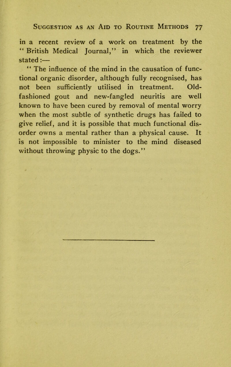 in a recent review of a work on treatment by the “ British Medical Journal,” in which the reviewer stated:— “ The influence of the mind in the causation of func- tional organic disorder, although fully recognised, has not been sufficiently utilised in treatment. Old- fashioned gout and new-fangled neuritis are well known to have been cured by removal of mental worry when the most subtle of synthetic drugs has failed to give relief, and it is possible that much functional dis- order owns a mental rather than a physical cause. It is not impossible to minister to the mind diseased without throwing physic to the dogs.”