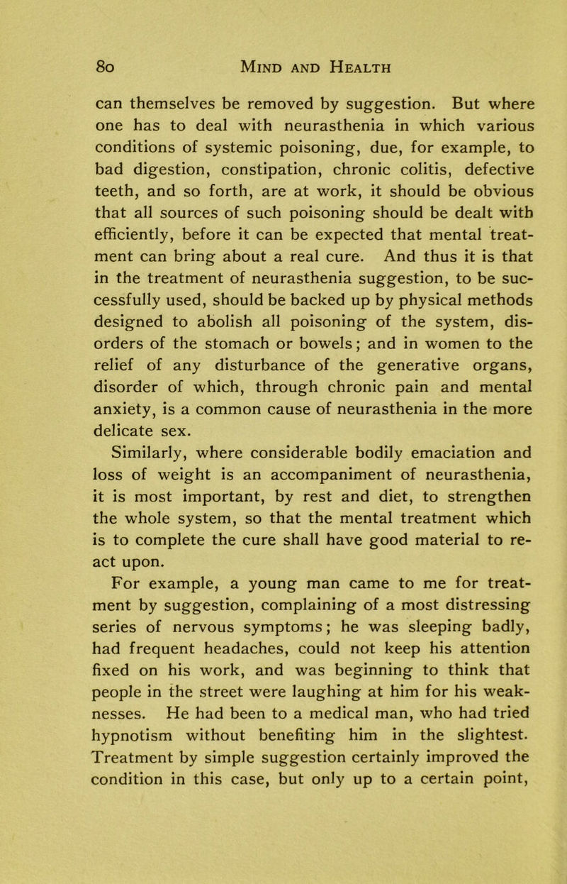 can themselves be removed by suggestion. But where one has to deal with neurasthenia in which various conditions of systemic poisoning, due, for example, to bad digestion, constipation, chronic colitis, defective teeth, and so forth, are at work, it should be obvious that all sources of such poisoning should be dealt with efficiently, before it can be expected that mental treat- ment can bring about a real cure. And thus it is that in the treatment of neurasthenia suggestion, to be suc- cessfully used, should be backed up by physical methods designed to abolish all poisoning of the system, dis- orders of the stomach or bowels; and in women to the relief of any disturbance of the generative organs, disorder of which, through chronic pain and mental anxiety, is a common cause of neurasthenia in the more delicate sex. Similarly, where considerable bodily emaciation and loss of weight is an accompaniment of neurasthenia, it is most important, by rest and diet, to strengthen the whole system, so that the mental treatment which is to complete the cure shall have good material to re- act upon. For example, a young man came to me for treat- ment by suggestion, complaining of a most distressing series of nervous symptoms; he was sleeping badly, had frequent headaches, could not keep his attention fixed on his work, and was beginning to think that people in the street were laughing at him for his weak- nesses. He had been to a medical man, who had tried hypnotism without benefiting him in the slightest. Treatment by simple suggestion certainly improved the condition in this case, but only up to a certain point,