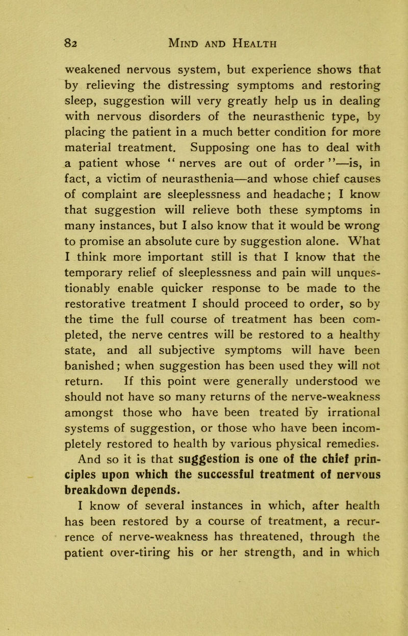 weakened nervous system, but experience shows that by relieving the distressing symptoms and restoring sleep, suggestion will very greatly help us in dealing with nervous disorders of the neurasthenic type, by placing the patient in a much better condition for more material treatment. Supposing one has to deal with a patient whose “nerves are out of order”—is, in fact, a victim of neurasthenia—and whose chief causes of complaint are sleeplessness and headache; I know that suggestion will relieve both these symptoms in many instances, but I also know that it would be wrong to promise an absolute cure by suggestion alone. What I think more important still is that I know that the temporary relief of sleeplessness and pain will unques- tionably enable quicker response to be made to the restorative treatment I should proceed to order, so by the time the full course of treatment has been com- pleted, the nerve centres will be restored to a healthy state, and all subjective symptoms will have been banished; when suggestion has been used they will not return. If this point were generally understood we should not have so many returns of the nerve-weakness amongst those who have been treated by irrational systems of suggestion, or those who have been incom- pletely restored to health by various physical remedies. And so it is that suggestion is one of the chief prin- ciples upon which the successful treatment of nervous breakdown depends. I know of several instances in which, after health has been restored by a course of treatment, a recur- rence of nerve-weakness has threatened, through the patient over-tiring his or her strength, and in which