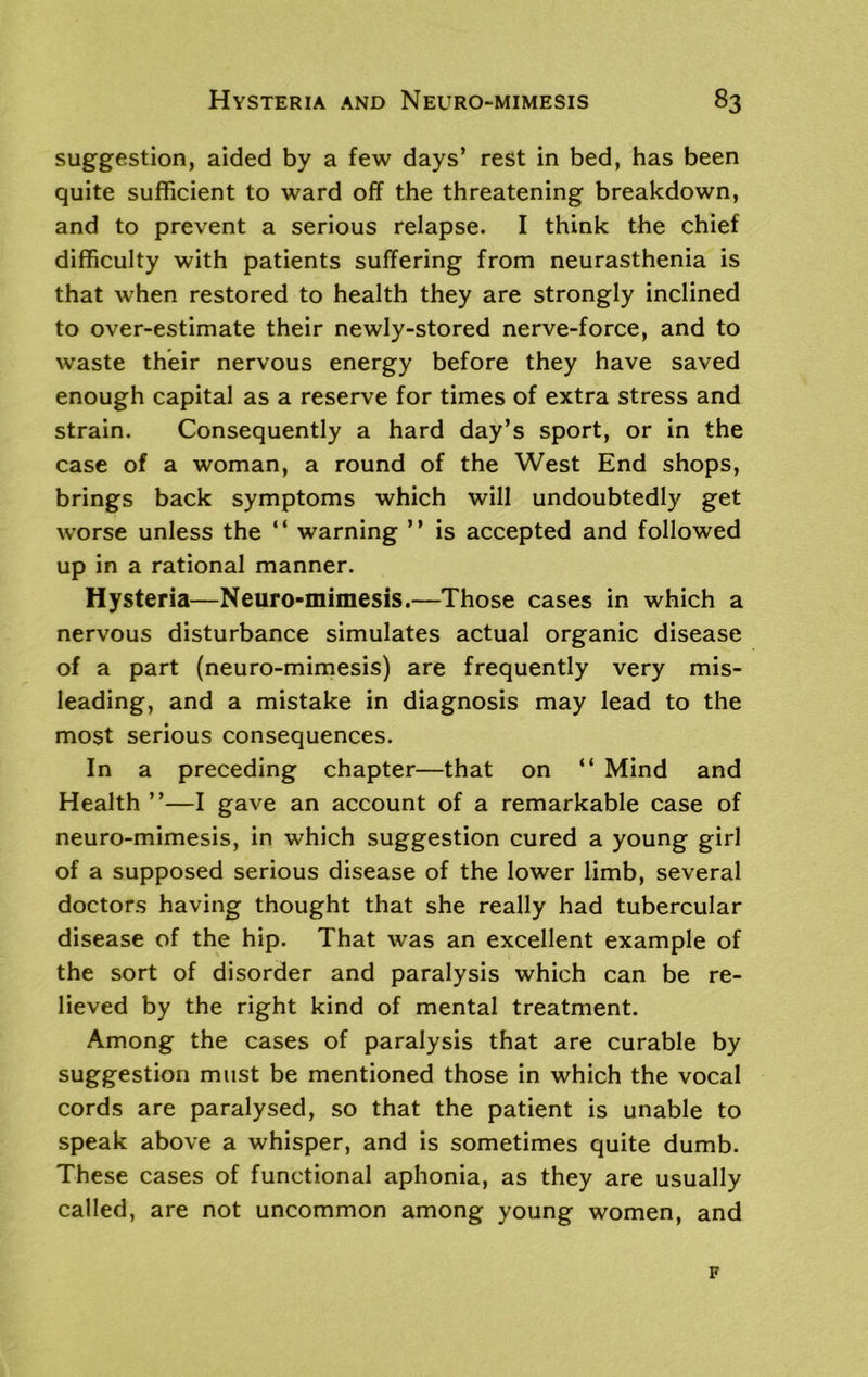 suggestion, aided by a few days’ rest in bed, has been quite sufficient to ward off the threatening breakdown, and to prevent a serious relapse. I think the chief difficulty with patients suffering from neurasthenia is that when restored to health they are strongly inclined to over-estimate their newly-stored nerve-force, and to waste their nervous energy before they have saved enough capital as a reserve for times of extra stress and strain. Consequently a hard day’s sport, or in the case of a woman, a round of the West End shops, brings back symptoms which will undoubtedly get worse unless the “ warning ” is accepted and followed up in a rational manner. Hysteria—Neuro-mimesis.—Those cases in which a nervous disturbance simulates actual organic disease of a part (neuro-mimesis) are frequently very mis- leading, and a mistake in diagnosis may lead to the most serious consequences. In a preceding chapter—that on “ Mind and Health ”—I gave an account of a remarkable case of neuro-mimesis, in which suggestion cured a young girl of a supposed serious disease of the lower limb, several doctors having thought that she really had tubercular disease of the hip. That was an excellent example of the sort of disorder and paralysis which can be re- lieved by the right kind of mental treatment. Among the cases of paralysis that are curable by suggestion must be mentioned those in which the vocal cords are paralysed, so that the patient is unable to speak above a whisper, and is sometimes quite dumb. These cases of functional aphonia, as they are usually called, are not uncommon among young women, and F