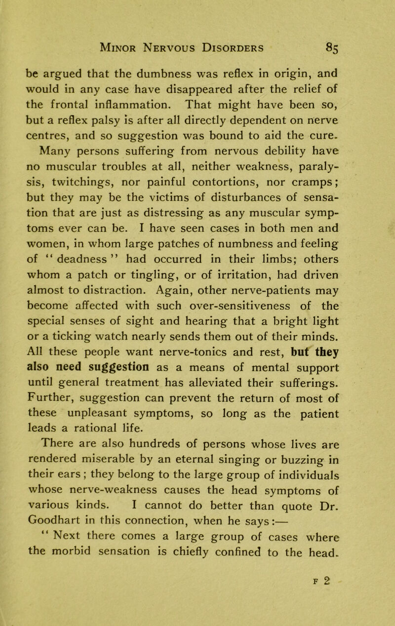 be argued that the dumbness was reflex in origin, and would in any case have disappeared after the relief of the frontal inflammation. That might have been so, but a reflex palsy is after all directly dependent on nerve centres, and so suggestion was bound to aid the cure. Many persons suffering from nervous debility have no muscular troubles at all, neither weakness, paraly- sis, twitchings, nor painful contortions, nor cramps; but they may be the victims of disturbances of sensa- tion that are just as distressing as any muscular symp- toms ever can be. I have seen cases in both men and women, in whom large patches of numbness and feeling of “ deadness ” had occurred in their limbs; others whom a patch or tingling, or of irritation, had driven almost to distraction. Again, other nerve-patients may become affected with such over-sensitiveness of the special senses of sight and hearing that a bright light or a ticking watch nearly sends them out of their minds. All these people want nerve-tonics and rest, but they also need suggestion as a means of mental support until general treatment has alleviated their sufferings. Further, suggestion can prevent the return of most of these unpleasant symptoms, so long as the patient leads a rational life. There are also hundreds of persons whose lives are rendered miserable by an eternal singing or buzzing in their ears ; they belong to the large group of individuals whose nerve-weakness causes the head symptoms of various kinds. I cannot do better than quote Dr. Goodhart in this connection, when he says:— “ Next there comes a large group of cases where the morbid sensation is chiefly confined to the head.