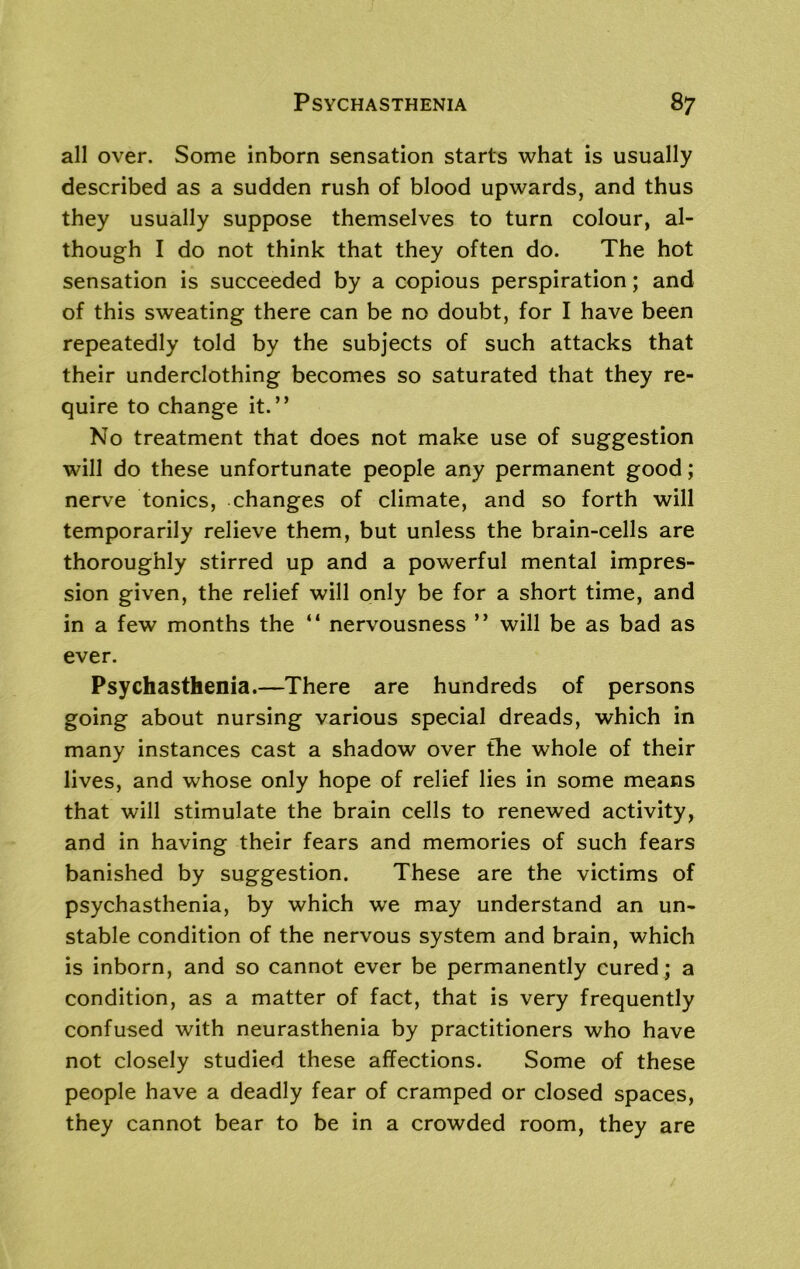 all over. Some inborn sensation starts what is usually described as a sudden rush of blood upwards, and thus they usually suppose themselves to turn colour, al- though I do not think that they often do. The hot sensation is succeeded by a copious perspiration; and of this sweating there can be no doubt, for I have been repeatedly told by the subjects of such attacks that their underclothing becomes so saturated that they re- quire to change it.” No treatment that does not make use of suggestion will do these unfortunate people any permanent good; nerve tonics, changes of climate, and so forth will temporarily relieve them, but unless the brain-cells are thoroughly stirred up and a powerful mental impres- sion given, the relief will only be for a short time, and in a few months the “ nervousness ” will be as bad as ever. Psychasthenia.—There are hundreds of persons going about nursing various special dreads, which in many instances cast a shadow over the whole of their lives, and whose only hope of relief lies in some means that will stimulate the brain cells to renewed activity, and in having their fears and memories of such fears banished by suggestion. These are the victims of psychasthenia, by which we may understand an un- stable condition of the nervous system and brain, which is inborn, and so cannot ever be permanently cured ; a condition, as a matter of fact, that is very frequently confused with neurasthenia by practitioners who have not closely studied these affections. Some of these people have a deadly fear of cramped or closed spaces, they cannot bear to be in a crowded room, they are