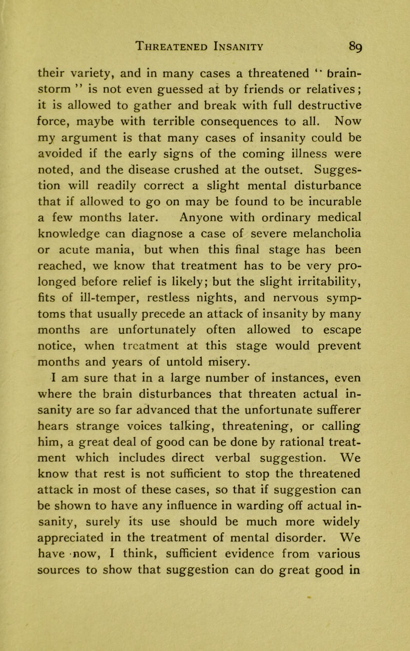 their variety, and in many cases a threatened ** brain- storm ” is not even guessed at by friends or relatives; it is allowed to gather and break with full destructive force, maybe with terrible consequences to all. Now my argument is that many cases of insanity could be avoided if the early signs of the coming illness were noted, and the disease crushed at the outset. Sugges- tion will readily correct a slight mental disturbance that if allowed to go on may be found to be incurable a few months later. Anyone with ordinary medical knowledge can diagnose a case of severe melancholia or acute mania, but when this final stage has been reached, we know that treatment has to be very pro- longed before relief is likely; but the slight irritability, fits of ill-temper, restless nights, and nervous symp- toms that usually precede an attack of insanity by many months are unfortunately often allowed to escape notice, when treatment at this stage would prevent months and years of untold misery. I am sure that in a large number of instances, even where the brain disturbances that threaten actual in- sanity are so far advanced that the unfortunate sufferer hears strange voices talking, threatening, or calling him, a great deal of good can be done by rational treat- ment which includes direct verbal suggestion. We know that rest is not sufficient to stop the threatened attack in most of these cases, so that if suggestion can be shown to have any influence in warding off actual in- sanity, surely its use should be much more widely appreciated in the treatment of mental disorder. We have now, I think, sufficient evidence from various sources to show that suggestion can do great good in