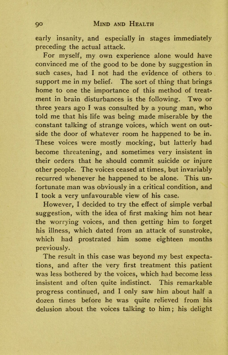early insanity, and especially in stages immediately preceding the actual attack. For myself, my own experience alone would have convinced me of the good to be done by suggestion in such cases, had I not had the evidence of others to support me in my belief. The sort of thing that brings home to one the importance of this method of treat- ment in brain disturbances is the following. Two or three years ago I was consulted by a young man, who told me that his life was being made miserable by the constant talking of strange voices, which went on out- side the door of whatever room he happened to be in. These voices were mostly mocking, but latterly had become threatening, and sometimes very insistent in their orders that he should commit suicide or injure other people. The voices ceased at times, but invariably recurred whenever he happened to be alone. This un- fortunate man was obviously in a critical condition, and I took a very unfavourable view of his case. However, I decided to try the effect of simple verbal suggestion, with the idea of first making him not hear the worrying voices, and then getting him to forget his illness, which dated from an attack of sunstroke, which had prostrated him some eighteen months previously. The result in this case was beyond my best expecta- tions, and after the very first treatment this patient was less bothered by the voices, which had become less insistent and often quite indistinct. This remarkable progress continued, and I only saw him about half a dozen times before he was quite relieved from his delusion about the voices talking to him; his delight