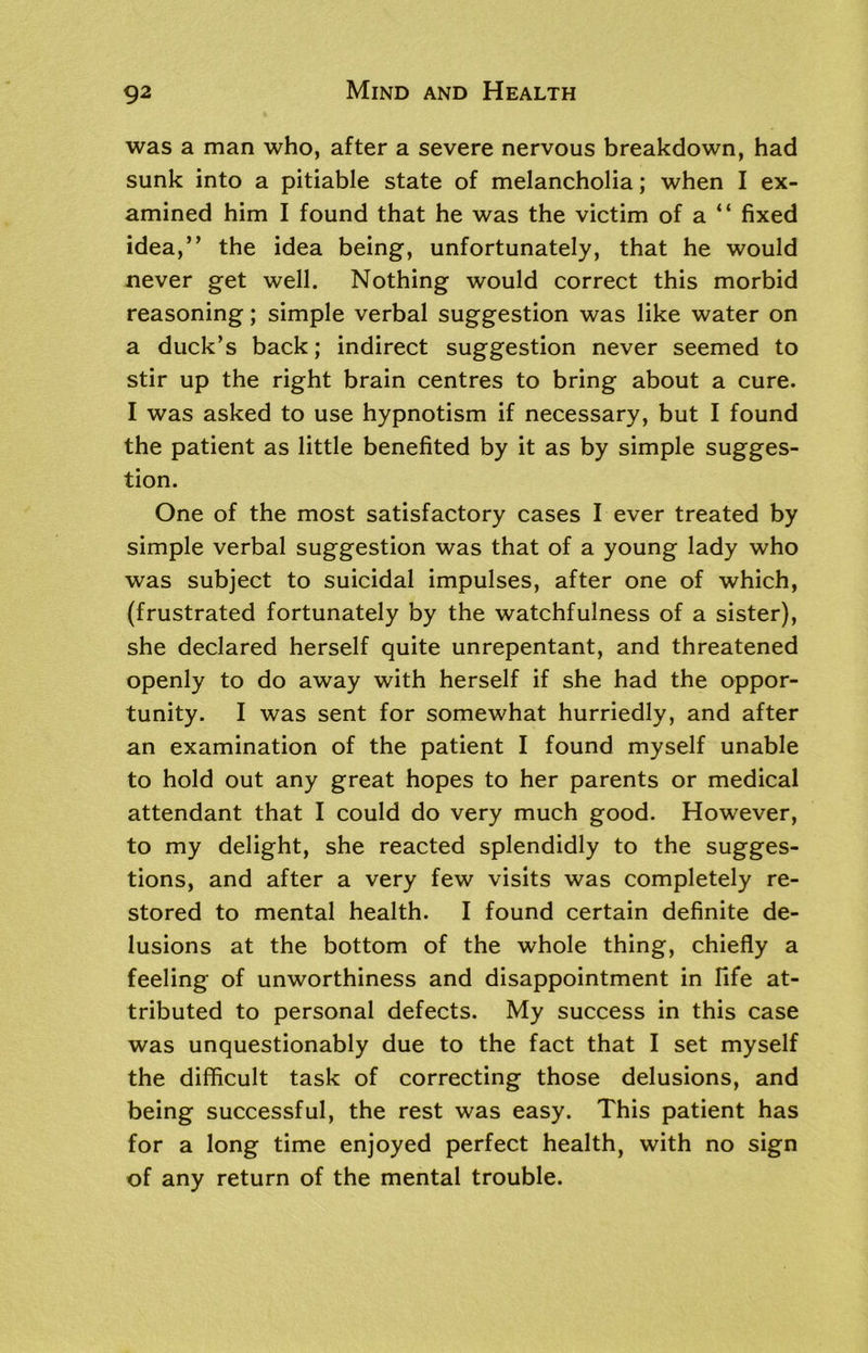 was a man who, after a severe nervous breakdown, had sunk into a pitiable state of melancholia; when I ex- amined him I found that he was the victim of a “ fixed idea,” the idea being, unfortunately, that he would never get well. Nothing would correct this morbid reasoning; simple verbal suggestion was like water on a duck’s back; indirect suggestion never seemed to stir up the right brain centres to bring about a cure. I was asked to use hypnotism if necessary, but I found the patient as little benefited by it as by simple sugges- tion. One of the most satisfactory cases I ever treated by simple verbal suggestion was that of a young lady who was subject to suicidal impulses, after one of which, (frustrated fortunately by the watchfulness of a sister), she declared herself quite unrepentant, and threatened openly to do away with herself if she had the oppor- tunity. I was sent for somewhat hurriedly, and after an examination of the patient I found myself unable to hold out any great hopes to her parents or medical attendant that I could do very much good. However, to my delight, she reacted splendidly to the sugges- tions, and after a very few visits was completely re- stored to mental health. I found certain definite de- lusions at the bottom of the whole thing, chiefly a feeling of unworthiness and disappointment in fife at- tributed to personal defects. My success in this case was unquestionably due to the fact that I set myself the difficult task of correcting those delusions, and being successful, the rest was easy. This patient has for a long time enjoyed perfect health, with no sign of any return of the mental trouble.
