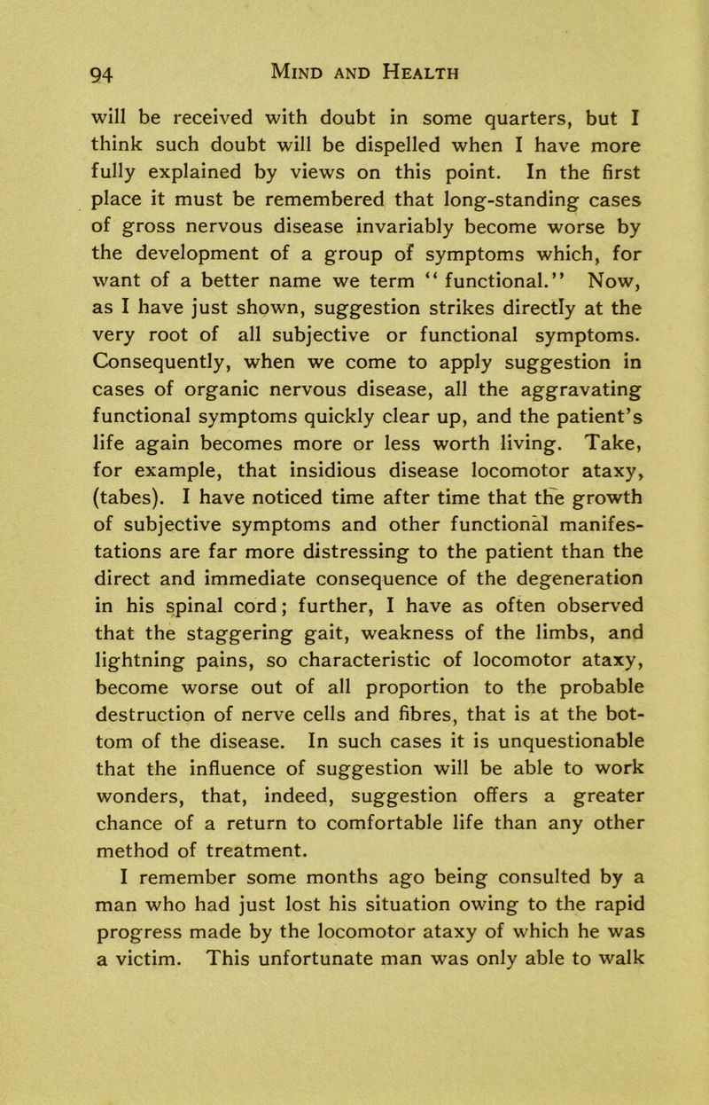 will be received with doubt in some quarters, but I think such doubt will be dispelled when I have more fully explained by views on this point. In the first place it must be remembered that long-standing cases of gross nervous disease invariably become worse by the development of a group of symptoms which, for want of a better name we term “ functional.” Now, as I have just shown, suggestion strikes directly at the very root of all subjective or functional symptoms. Consequently, when we come to apply suggestion in cases of organic nervous disease, all the aggravating functional symptoms quickly clear up, and the patient’s life again becomes more or less worth living. Take, for example, that insidious disease locomotor ataxy, (tabes). I have noticed time after time that the growth of subjective symptoms and other functional manifes- tations are far more distressing to the patient than the direct and immediate consequence of the degeneration in his spinal cord; further, I have as often observed that the staggering gait, weakness of the limbs, and lightning pains, so characteristic of locomotor ataxy, become worse out of all proportion to the probable destruction of nerve cells and fibres, that is at the bot- tom of the disease. In such cases it is unquestionable that the influence of suggestion will be able to work wonders, that, indeed, suggestion offers a greater chance of a return to comfortable life than any other method of treatment. I remember some months ago being consulted by a man who had just lost his situation owing to the rapid progress made by the locomotor ataxy of which he was a victim. This unfortunate man was only able to walk