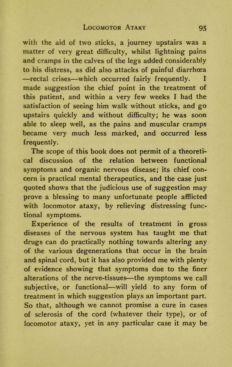 with the aid of two sticks, a journey upstairs was a matter of very great difficulty, whilst lightning pains and cramps in the calves of the legs added considerably to his distress, as did also attacks of painful diarrhoea —rectal crises—which occurred fairly frequently. I made suggestion the chief point in the treatment of this patient, and within a very few weeks I had the satisfaction of seeing him walk without sticks, and go upstairs quickly and without difficulty; he was soon able to sleep well, as the pains and muscular cramps became very much less marked, and occurred less frequently. The scope of this book does not permit of a theoreti- cal discussion of the relation between functional symptoms and organic nervous disease; its chief con- cern is practical mental therapeutics, and the case just quoted shows that the judicious use of suggestion may prove a blessing to many unfortunate people afflicted with locomotor ataxy, by relieving distressing func- tional symptoms. Experience of the results of treatment in gross diseases of the nervous system has taught me that drugs can do practically nothing towards altering any of the various degenerations that occur in the brain and spinal cord, but it has also provided me with plenty of evidence showing that symptoms due to the finer alterations of the nerve-tissues—the symptoms we call subjective, or functional—will yield to any form of treatment in which suggestion plays an important part. So that, although we cannot promise a cure in cases of sclerosis of the cord (whatever their type), or of locomotor ataxy, yet in any particular case it may be