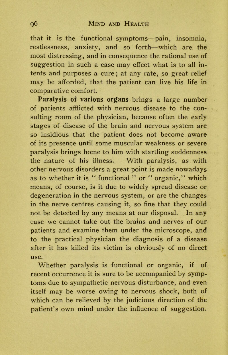 that it is the functional symptoms—pain, insomnia, restlessness, anxiety, and so forth—which are the most distressing, and in consequence the rational use of suggestion in such a case may effect what is to all in- tents and purposes a cure; at any rate, so great relief may be afforded, that the patient can live his life in comparative comfort. Paralysis of various organs brings a large number of patients afflicted with nervous disease to the con- sulting room of the physician, because often the early stages of disease of the brain and nervous system are so insidious that the patient does not become aware of its presence until some muscular weakness or severe paralysis brings home to him with startling suddenness the nature of his illness. With paralysis, as with other nervous disorders a great point is made nowadays as to whether it is “ functional ” or “ organic,” which means, of course, is it due to widely spread disease or degeneration in the nervous system, or are the changes in the nerve centres causing it, so fine that they could not be detected by any means at our disposal. In any case we cannot take out the brains and nerves of our patients and examine them under the microscope, and to the practical physician the diagnosis of a disease after it has killed its victim is obviously of no direct use. Whether paralysis is functional or organic, if of recent occurrence it is sure to be accompanied by symp- toms due to sympathetic nervous disturbance, and even itself may be worse owing to nervous shock, both of which can be relieved by the judicious direction of the patient’s own mind under the influence of suggestion.