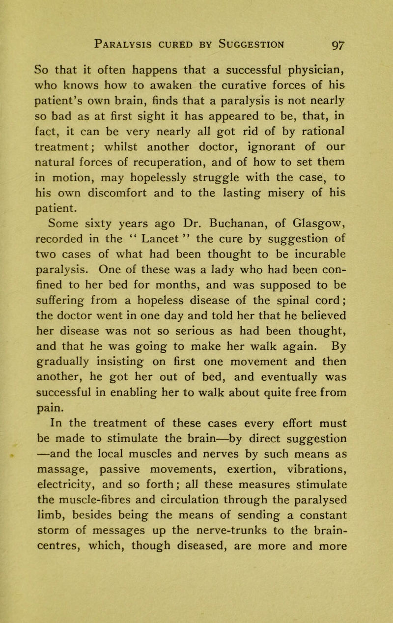 So that it often happens that a successful physician, who knows how to awaken the curative forces of his patient’s own brain, finds that a paralysis is not nearly so bad as at first sight it has appeared to be, that, in fact, it can be very nearly all got rid of by rational treatment; whilst another doctor, ignorant of our natural forces of recuperation, and of how to set them in motion, may hopelessly struggle with the case, to his own discomfort and to the lasting misery of his patient. Some sixty years ago Dr. Buchanan, of Glasgow, recorded in the “ Lancet ” the cure by suggestion of two cases of what had been thought to be incurable paralysis. One of these was a lady who had been con- fined to her bed for months, and was supposed to be suffering from a hopeless disease of the spinal cord; the doctor went in one day and told her that he believed her disease was not so serious as had been thought, and that he was going to make her walk again. By gradually insisting on first one movement and then another, he got her out of bed, and eventually was successful in enabling her to walk about quite free from pain. In the treatment of these cases every effort must be made to stimulate the brain—by direct suggestion —and the local muscles and nerves by such means as massage, passive movements, exertion, vibrations, electricity, and so forth; all these measures stimulate the muscle-fibres and circulation through the paralysed limb, besides being the means of sending a constant storm of messages up the nerve-trunks to the brain- centres, which, though diseased, are more and more