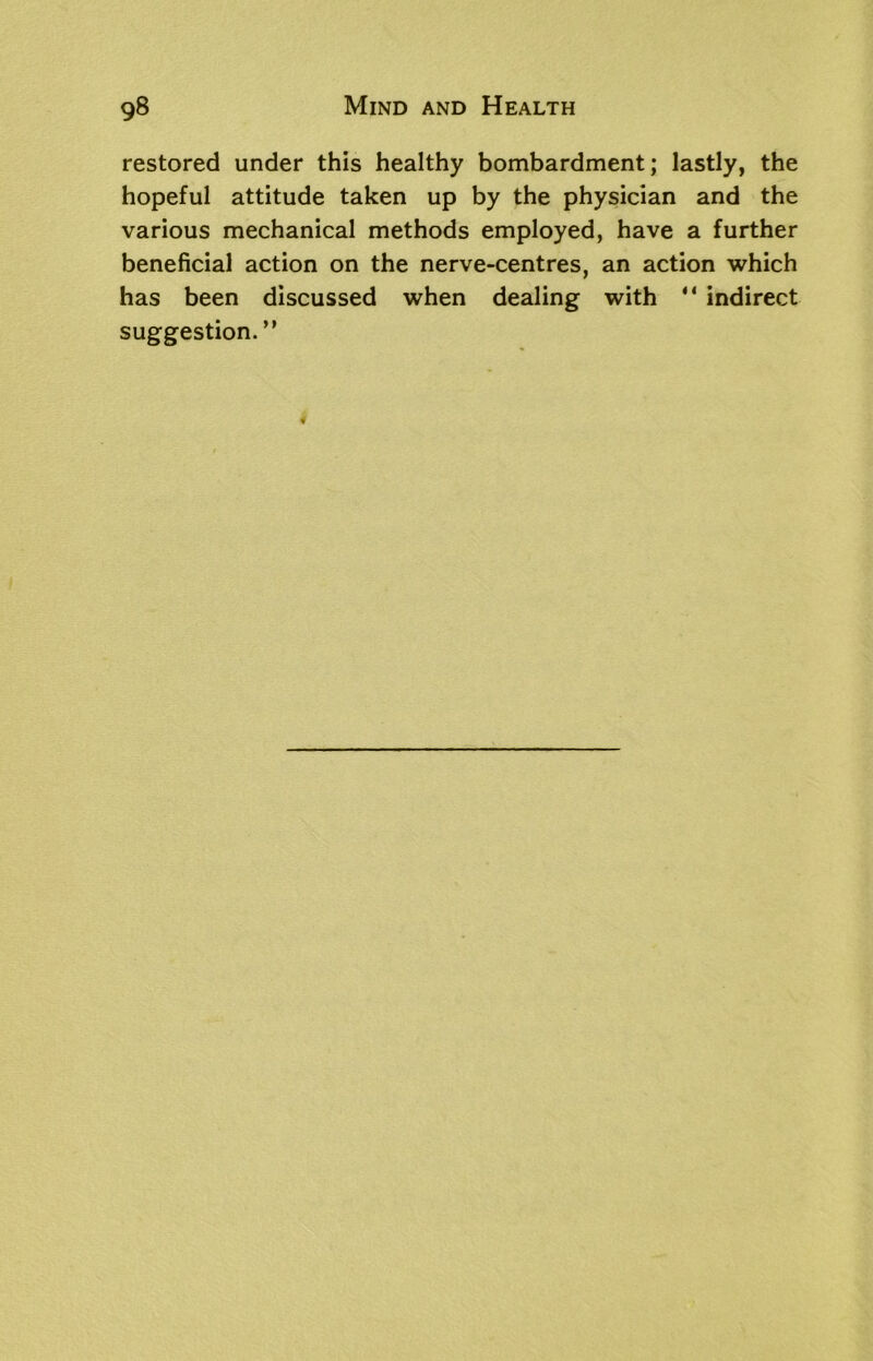 restored under this healthy bombardment; lastly, the hopeful attitude taken up by the physician and the various mechanical methods employed, have a further beneficial action on the nerve-centres, an action which has been discussed when dealing with “ indirect suggestion.”