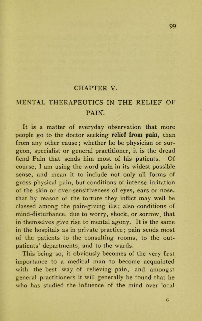 CHAPTER V. MENTAL THERAPEUTICS IN THE RELIEF OF PAIN'. It is a matter of everyday observation that more people go to the doctor seeking relief from pain, than from any other cause; whether he be physician or sur- geon, specialist or general practitioner, it is the dread fiend Pain that sends him most of his patients. Of course, I am using the word pain in its widest possible sense, and mean it to include not only all forms of gross physical pain, but conditions of intense irritation of the skin or over-sensitiveness of eyes, ears or nose, that by reason of the torture they inflict may well be classed among the pain-giving ills; also conditions of mind-disturbance, due to worry, shock, or sorrow, that in themselves give rise to mental agony. It is the same in the hospitals as in private practice; pain sends most of the patients to the consulting rooms, to the out- patients’ departments, and to the wards. This being so, it obviously becomes of the very first importance to a medical man to become acquainted with the best way of relieving pain, and amongst general practitioners it will generally be found that he who has studied the influence of the mind over local G