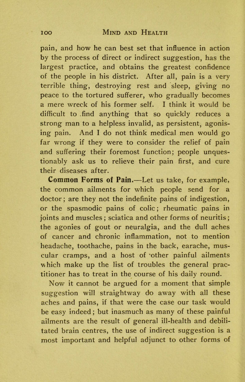 pain, and how he can best set that influence in action by the process of direct or indirect suggestion, has the largest practice, and obtains the greatest confidence of the people in his district. After all, pain is a very terrible thing, destroying rest and sleep, giving no peace to the tortured sufferer, who gradually becomes a mere wreck of his former self. I think it would be difficult to .find anything that so quickly reduces a strong man to a helpless invalid, as persistent, agonis- ing pain. And I do not think medical men would go far wrong if they were to consider the relief of pain and suffering their foremost function; people unques- tionably ask us to relieve their pain first, and cure their diseases after. Common Forms of Pain.—Let us take, for example, the common ailments for which people send for a doctor; are they not the indefinite pains of indigestion, or the spasmodic pains of colic; rheumatic pains in joints and muscles ; sciatica and other forms of neuritis ; the agonies of gout or neuralgia, and the dull aches of cancer and chronic inflammation, not to mention headache, toothache, pains in the back, earache, mus- cular cramps, and a host of ‘other painful ailments which make up the list of troubles the general prac- titioner has to treat in the course of his daily round. Now it cannot be argued for a moment that simple suggestion will straightway do away with all these aches and pains, if that were the case our task would be easy indeed; but inasmuch as many of these painful ailments are the result of general ill-health and debili- tated brain centres, the use of indirect suggestion is a most important and helpful adjunct to other forms of