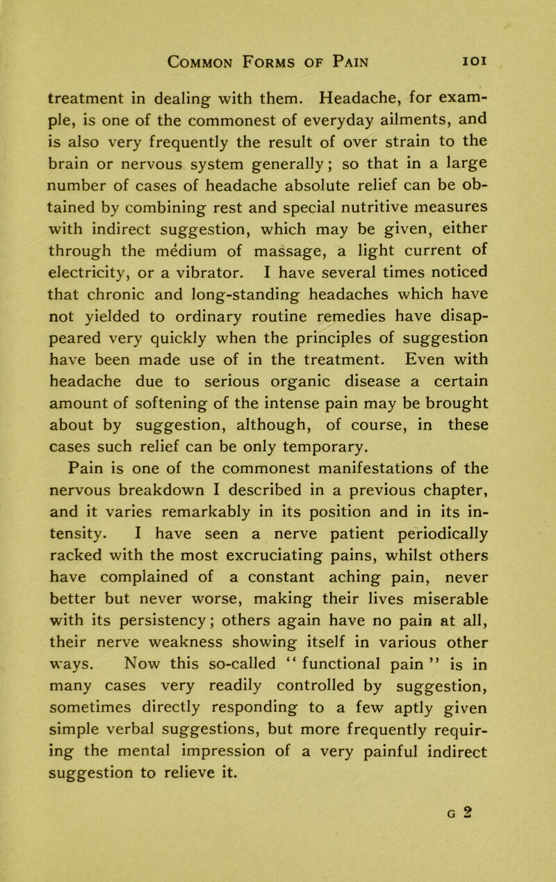 Common Forms of Pain ioi treatment in dealing with them. Headache, for exam- ple, is one of the commonest of everyday ailments, and is also very frequently the result of over strain to the brain or nervous system generally; so that in a large number of cases of headache absolute relief can be ob- tained by combining rest and special nutritive measures with indirect suggestion, which may be given, either through the medium of massage, a light current of electricity, or a vibrator. I have several times noticed that chronic and long-standing headaches which have not yielded to ordinary routine remedies have disap- peared very quickly when the principles of suggestion have been made use of in the treatment. Even with headache due to serious organic disease a certain amount of softening of the intense pain may be brought about by suggestion, although, of course, in these cases such relief can be only temporary. Pain is one of the commonest manifestations of the nervous breakdown I described in a previous chapter, and it varies remarkably in its position and in its in- tensity. I have seen a nerve patient periodically racked with the most excruciating pains, whilst others have complained of a constant aching pain, never better but never worse, making their lives miserable with its persistency; others again have no pain at all, their nerve weakness showing itself in various other ways. Now this so-called “ functional pain ” is in many cases very readily controlled by suggestion, sometimes directly responding to a few aptly given simple verbal suggestions, but more frequently requir- ing the mental impression of a very painful indirect suggestion to relieve it. g 2
