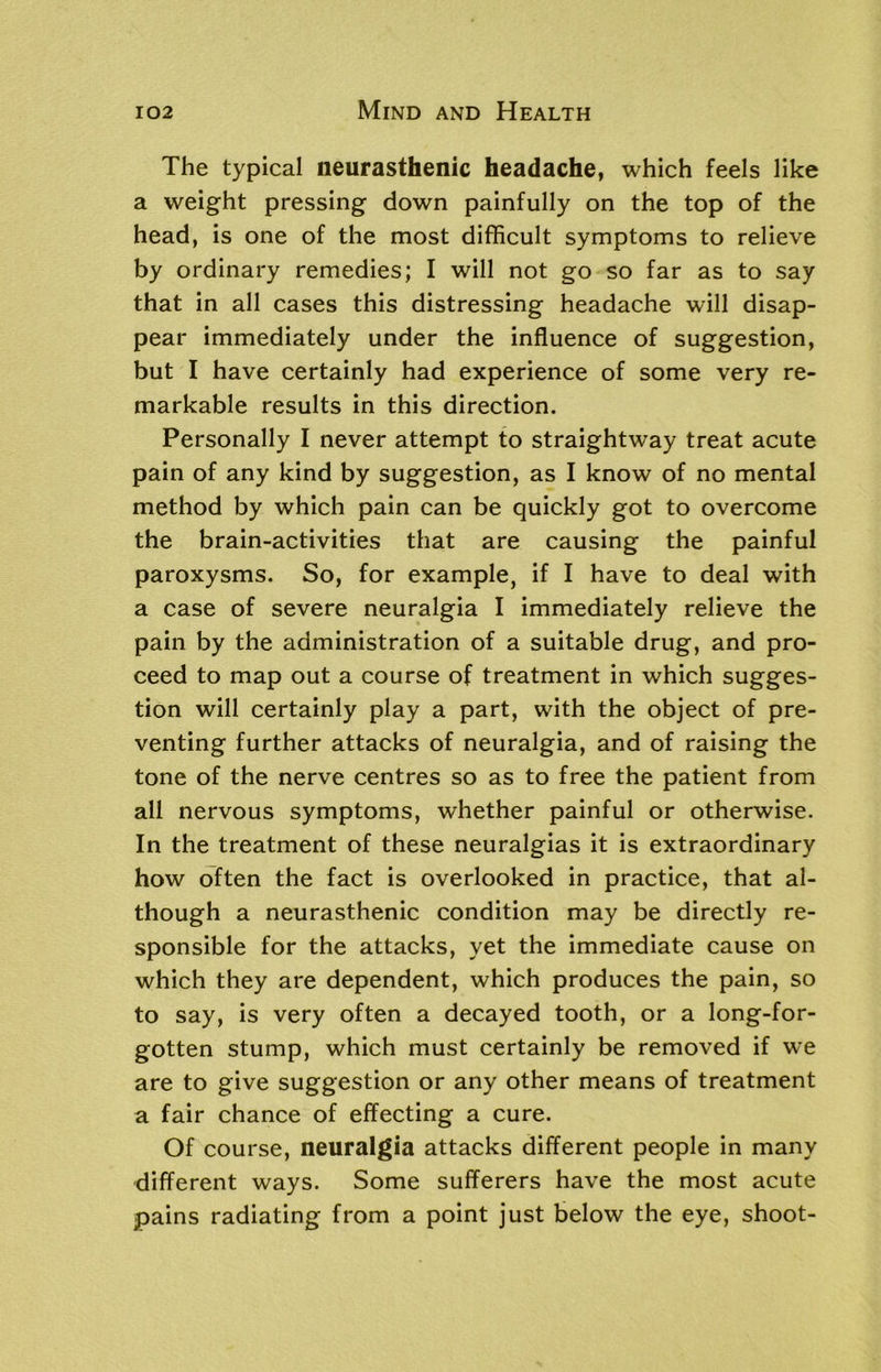 The typical neurasthenic headache, which feels like a weight pressing down painfully on the top of the head, is one of the most difficult symptoms to relieve by ordinary remedies; I will not go so far as to say that in all cases this distressing headache will disap- pear immediately under the influence of suggestion, but I have certainly had experience of some very re- markable results in this direction. Personally I never attempt to straightway treat acute pain of any kind by suggestion, as I know of no mental method by which pain can be quickly got to overcome the brain-activities that are causing the painful paroxysms. So, for example, if I have to deal with a case of severe neuralgia I immediately relieve the pain by the administration of a suitable drug, and pro- ceed to map out a course of treatment in which sugges- tion will certainly play a part, with the object of pre- venting further attacks of neuralgia, and of raising the tone of the nerve centres so as to free the patient from all nervous symptoms, whether painful or otherwise. In the treatment of these neuralgias it is extraordinary how often the fact is overlooked in practice, that al- though a neurasthenic condition may be directly re- sponsible for the attacks, yet the immediate cause on which they are dependent, which produces the pain, so to say, is very often a decayed tooth, or a long-for- gotten stump, which must certainly be removed if we are to give suggestion or any other means of treatment a fair chance of effecting a cure. Of course, neuralgia attacks different people in many different ways. Some sufferers have the most acute pains radiating from a point just below the eye, shoot-