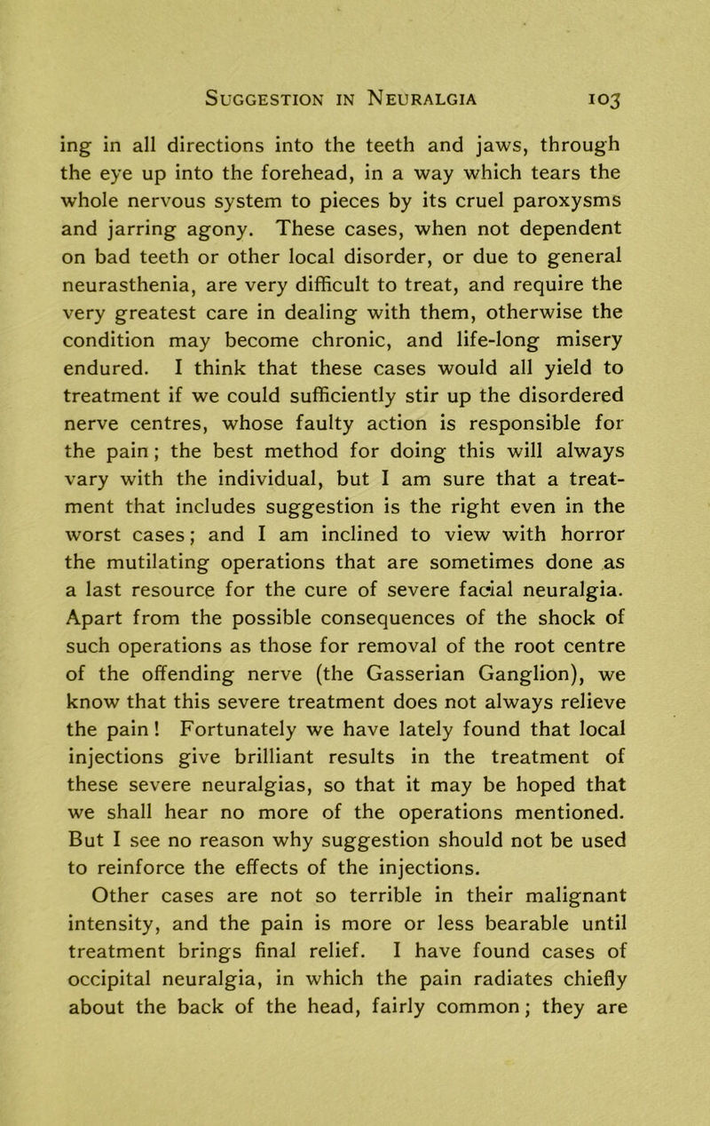 ing in all directions into the teeth and jaws, through the eye up into the forehead, in a way which tears the whole nervous system to pieces by its cruel paroxysms and jarring agony. These cases, when not dependent on bad teeth or other local disorder, or due to general neurasthenia, are very difficult to treat, and require the very greatest care in dealing with them, otherwise the condition may become chronic, and life-long misery endured. I think that these cases would all yield to treatment if we could sufficiently stir up the disordered nerve centres, whose faulty action is responsible for the pain; the best method for doing this will always vary with the individual, but I am sure that a treat- ment that includes suggestion is the right even in the worst cases; and I am inclined to view with horror the mutilating operations that are sometimes done as a last resource for the cure of severe facial neuralgia. Apart from the possible consequences of the shock of such operations as those for removal of the root centre of the offending nerve (the Gasserian Ganglion), we know that this severe treatment does not always relieve the pain! Fortunately we have lately found that local injections give brilliant results in the treatment of these severe neuralgias, so that it may be hoped that we shall hear no more of the operations mentioned. But I see no reason why suggestion should not be used to reinforce the effects of the injections. Other cases are not so terrible in their malignant intensity, and the pain is more or less bearable until treatment brings final relief. I have found cases of occipital neuralgia, in which the pain radiates chiefly about the back of the head, fairly common; they are