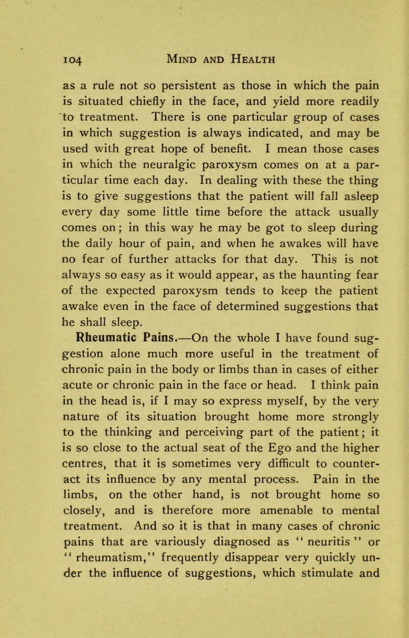 as a rule not so persistent as those in which the pain is situated chiefly in the face, and yield more readily to treatment. There is one particular group of cases in which suggestion is always indicated, and may be used with great hope of benefit. I mean those cases in which the neuralgic paroxysm comes on at a par- ticular time each day. In dealing with these the thing is to give suggestions that the patient will fall asleep every day some little time before the attack usually comes on; in this way he may be got to sleep during the daily hour of pain, and when he awakes will have no fear of further attacks for that day. This is not always so easy as it would appear, as the haunting fear of the expected paroxysm tends to keep the patient awake even in the face of determined suggestions that he shall sleep. Rheumatic Pains.—On the whole I have found sug- gestion alone much more useful in the treatment of chronic pain in the body or limbs than in cases of either acute or chronic pain in the face or head. I think pain in the head is, if I may so express myself, by the very nature of its situation brought home more strongly to the thinking and perceiving part of the patient; it is so close to the actual seat of the Ego and the higher centres, that it is sometimes very difficult to counter- act its influence by any mental process. Pain in the limbs, on the other hand, is not brought home so closely, and is therefore more amenable to mental treatment. And so it is that in many cases of chronic pains that are variously diagnosed as “ neuritis ” or “ rheumatism,” frequently disappear very quickly un- der the influence of suggestions, which stimulate and