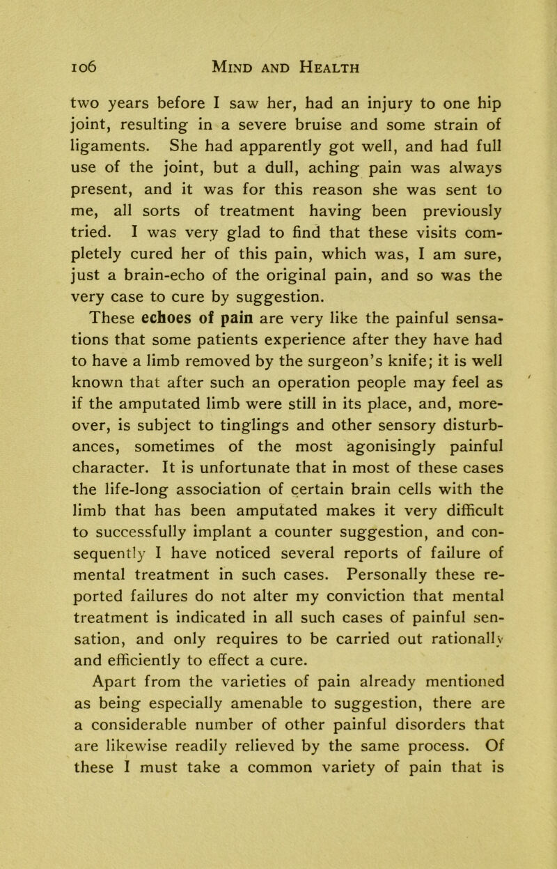 two years before I saw her, had an injury to one hip joint, resulting in a severe bruise and some strain of ligaments. She had apparently got well, and had full use of the joint, but a dull, aching pain was always present, and it was for this reason she was sent to me, all sorts of treatment having been previously tried. I was very glad to find that these visits com- pletely cured her of this pain, which was, I am sure, just a brain-echo of the original pain, and so was the very case to cure by suggestion. These echoes of pain are very like the painful sensa- tions that some patients experience after they have had to have a limb removed by the surgeon’s knife; it is well known that after such an operation people may feel as if the amputated limb were still in its place, and, more- over, is subject to tinglings and other sensory disturb- ances, sometimes of the most agonisingly painful character. It is unfortunate that in most of these cases the life-long association of certain brain cells with the limb that has been amputated makes it very difficult to successfully implant a counter suggestion, and con- sequently I have noticed several reports of failure of mental treatment in such cases. Personally these re- ported failures do not alter my conviction that mental treatment is indicated in all such cases of painful sen- sation, and only requires to be carried out rationally and efficiently to effect a cure. Apart from the varieties of pain already mentioned as being especially amenable to suggestion, there are a considerable number of other painful disorders that are likewise readily relieved by the same process. Of these I must take a common variety of pain that is