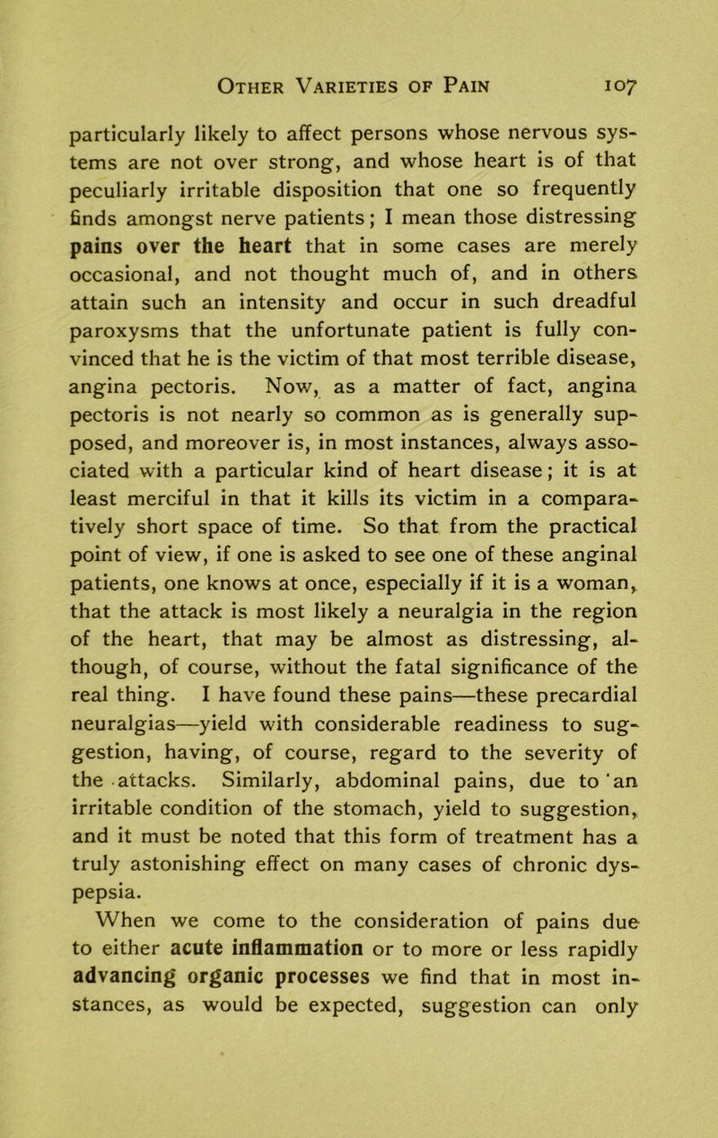 particularly likely to affect persons whose nervous sys- tems are not over strong, and whose heart is of that peculiarly irritable disposition that one so frequently finds amongst nerve patients; I mean those distressing pains over the heart that in some cases are merely occasional, and not thought much of, and in others attain such an intensity and occur in such dreadful paroxysms that the unfortunate patient is fully con- vinced that he is the victim of that most terrible disease, angina pectoris. Now, as a matter of fact, angina pectoris is not nearly so common as is generally sup- posed, and moreover is, in most instances, always asso- ciated with a particular kind of heart disease; it is at least merciful in that it kills its victim in a compara- tively short space of time. So that from the practical point of view, if one is asked to see one of these anginal patients, one knows at once, especially if it is a woman,, that the attack is most likely a neuralgia in the region of the heart, that may be almost as distressing, al- though, of course, without the fatal significance of the real thing. I have found these pains—these precardial neuralgias—yield with considerable readiness to sug- gestion, having, of course, regard to the severity of the attacks. Similarly, abdominal pains, due to'an irritable condition of the stomach, yield to suggestion, and it must be noted that this form of treatment has a truly astonishing effect on many cases of chronic dys- pepsia. When we come to the consideration of pains due to either acute inflammation or to more or less rapidly advancing organic processes we find that in most in- stances, as would be expected, suggestion can only