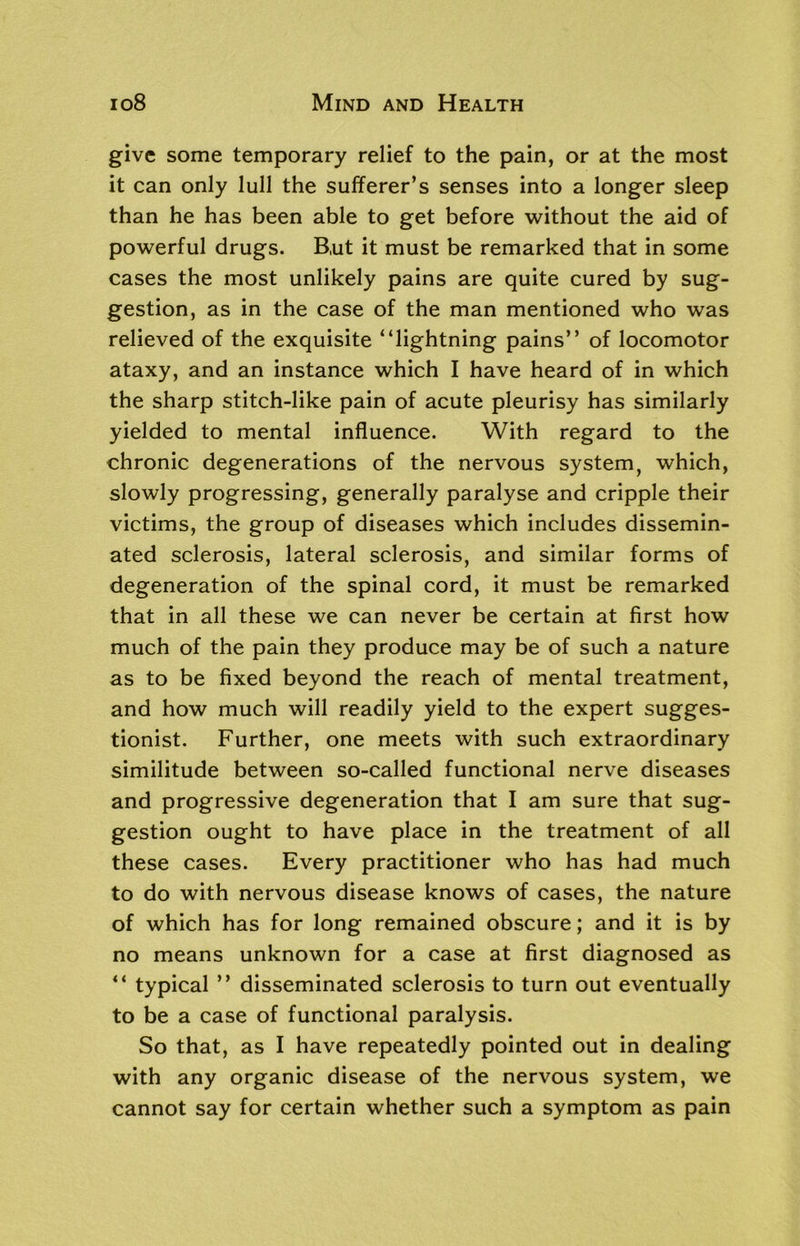 give some temporary relief to the pain, or at the most it can only lull the sufferer’s senses into a longer sleep than he has been able to get before without the aid of powerful drugs. B,ut it must be remarked that in some cases the most unlikely pains are quite cured by sug- gestion, as in the case of the man mentioned who was relieved of the exquisite “lightning pains” of locomotor ataxy, and an instance which I have heard of in which the sharp stitch-like pain of acute pleurisy has similarly yielded to mental influence. With regard to the chronic degenerations of the nervous system, which, slowly progressing, generally paralyse and cripple their victims, the group of diseases which includes dissemin- ated sclerosis, lateral sclerosis, and similar forms of degeneration of the spinal cord, it must be remarked that in all these we can never be certain at first how much of the pain they produce may be of such a nature as to be fixed beyond the reach of mental treatment, and how much will readily yield to the expert sugges- tionist. Further, one meets with such extraordinary similitude between so-called functional nerve diseases and progressive degeneration that I am sure that sug- gestion ought to have place in the treatment of all these cases. Every practitioner who has had much to do with nervous disease knows of cases, the nature of which has for long remained obscure; and it is by no means unknown for a case at first diagnosed as “ typical ” disseminated sclerosis to turn out eventually to be a case of functional paralysis. So that, as I have repeatedly pointed out in dealing with any organic disease of the nervous system, we cannot say for certain whether such a symptom as pain