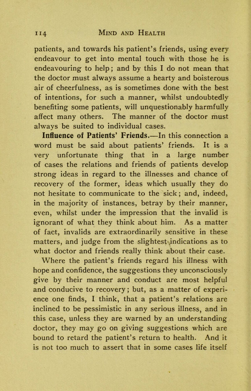 patients, and towards his patient’s friends, using every endeavour to get into mental touch with those he is endeavouring to help; and by this I do not mean that the doctor must always assume a hearty and boisterous air of cheerfulness, as is sometimes done with the best of intentions, for such a manner, whilst undoubtedly benefiting some patients, will unquestionably harmfully affect many others. The manner of the doctor must always be suited to individual cases. Influence of Patients’ Friends.—In this connection a word must be said about patients’ friends. It is a very unfortunate thing that in a large number of cases the relations and friends of patients develop strong ideas in regard to the illnesses and chance of recovery of the former, ideas which usually they do not hesitate to communicate to the sick; and, indeed, in the majority of instances, betray by their manner, even, whilst under the impression that the invalid is ignorant of what they think about him. As a matter of fact, invalids are extraordinarily sensitive in these matters, and judge from the slightest indications as to what doctor and friends really think about their case. Where the patient’s friends regard his illness with hope and confidence, the suggestions they unconsciously give by their manner and conduct are most helpful and conducive to recovery; but, as a matter of experi- ence one finds, I think, that a patient’s relations are inclined to be pessimistic in any serious illness, and in this case, unless they are warned by an understanding doctor, they may go on giving suggestions which are bound to retard the patient’s return to health. And it is not too much to assert that in some cases life itself