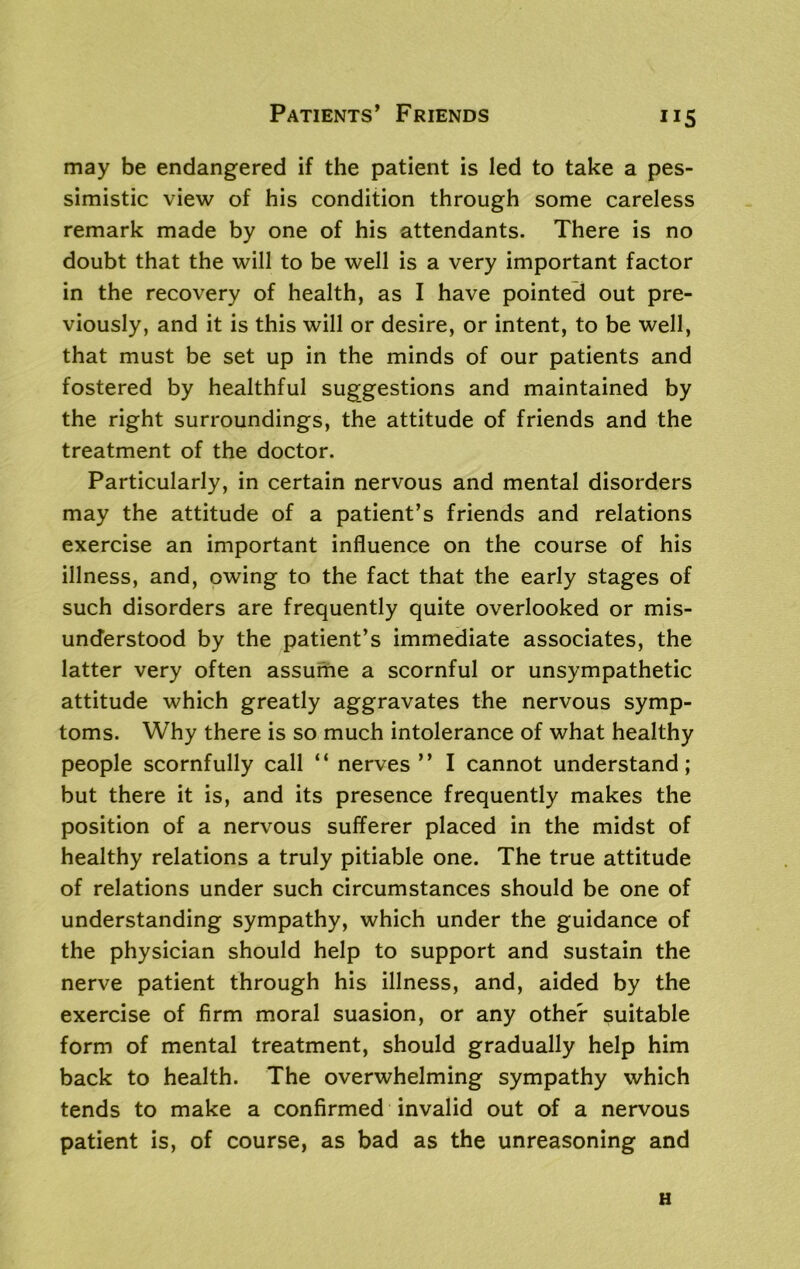 Patients’ Friends ”5 may be endangered if the patient is led to take a pes- simistic view of his condition through some careless remark made by one of his attendants. There is no doubt that the will to be well is a very important factor in the recovery of health, as I have pointed out pre- viously, and it is this will or desire, or intent, to be well, that must be set up in the minds of our patients and fostered by healthful suggestions and maintained by the right surroundings, the attitude of friends and the treatment of the doctor. Particularly, in certain nervous and mental disorders may the attitude of a patient’s friends and relations exercise an important influence on the course of his illness, and, owing to the fact that the early stages of such disorders are frequently quite overlooked or mis- understood by the patient’s immediate associates, the latter very often assume a scornful or unsympathetic attitude which greatly aggravates the nervous symp- toms. Why there is so much intolerance of what healthy people scornfully call “ nerves ” I cannot understand; but there it is, and its presence frequently makes the position of a nervous sufferer placed in the midst of healthy relations a truly pitiable one. The true attitude of relations under such circumstances should be one of understanding sympathy, which under the guidance of the physician should help to support and sustain the nerve patient through his illness, and, aided by the exercise of firm moral suasion, or any other suitable form of mental treatment, should gradually help him back to health. The overwhelming sympathy which tends to make a confirmed invalid out of a nervous patient is, of course, as bad as the unreasoning and H
