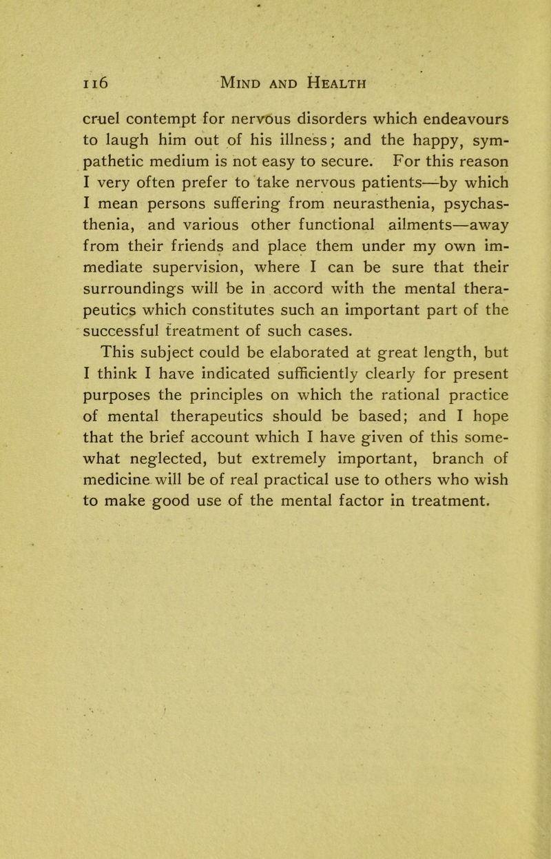 cruel contempt for nervous disorders which endeavours to laugh him out of his illness; and the happy, sym- pathetic medium is not easy to secure. For this reason I very often prefer to take nervous patients—by which I mean persons suffering from neurasthenia, psychas- thenia, and various other functional ailments—away from their friends and place them under my own im- mediate supervision, where I can be sure that their surroundings will be in accord with the mental thera- peutics which constitutes such an important part of the successful treatment of such cases. This subject could be elaborated at great length, but I think I have indicated sufficiently clearly for present purposes the principles on which the rational practice of mental therapeutics should be based; and I hope that the brief account which I have given of this some- what neglected, but extremely important, branch of medicine will be of real practical use to others who wish to make good use of the mental factor in treatment.