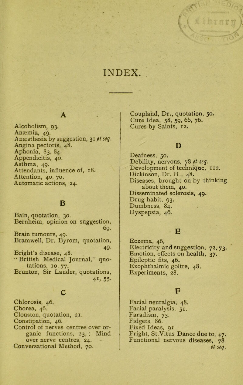 INDEX A Alcoholism, 93. Anaemia, 49. Anaesthesia by suggestion, 31 etseq. Angina pectoris, 48. Aphonia, 83, 84. Appendicitis, 40. Asthma, 49. Attendants, influence of, 18. Attention, 40, 70. Automatic actions, 24. B Bain, quotation, 30. Bernheim, opinion on suggestion, 69. Brain tumours, 49. Bramwell, Dr. Byrom, quotation, 49. Bright’s disease, 48. “British Medical Journal,” quo- tations, 10, 77. Brunton, Sir Lauder, quotations, 4L 55- Coupland, Dr., quotation, 50. Cure Idea, 58, 59, 66, 76. Cures by Saints, 12. D Deafness, 50. Debility, nervous, 78 ct seq. Development of technique, 112. Dickinson, Dr. H., 48. Diseases, brought on by thinking about them, 40. Disseminated sclerosis, 49. Drug habit, 93. Dumbness, 84. Dyspepsia, 46. E Eczema, 46, Electricity and suggestion, 72, 73. Emotion, effects on health, 37. Epileptic fits, 46. Exophthalmic goitre, 48. Experiments, 28. c Chlorosis, 46. Chorea, 46. Clouston, quotation, 21. Constipation, 46. Control of nerves centres over or- ganic functions, 23, ; Mind over nerve centres, 24. Conversational Method, 70. F Facial neuralgia, 48. Facial paralysis, 51. Faradism, 73. Fidgets, 86. Fixed Ideas, 91. Fright, St.Vitus Dance due to, 47. Functional nervous diseases, 78 et seq.